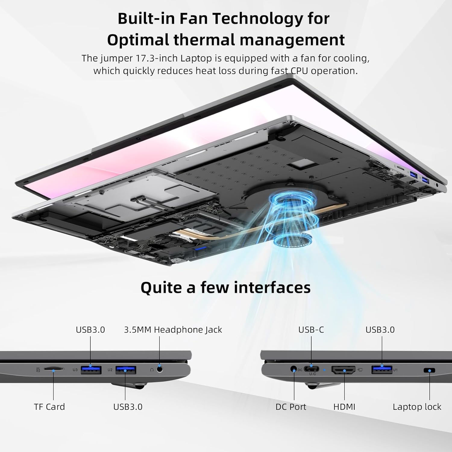 Built-in Fan Technology for Optimal Thermal Management

The Jumper 17.3-inch Laptop is equipped with a fan for cooling, which quickly reduces heat loss during fast CPU operation.

Quite a few interfaces:
- USB3.0
- 3.5MM Headphone Jack
- USB-C
- USB3.0
- TF Card
- USB3.0
- DC Port
- HDMI
- Laptop lock