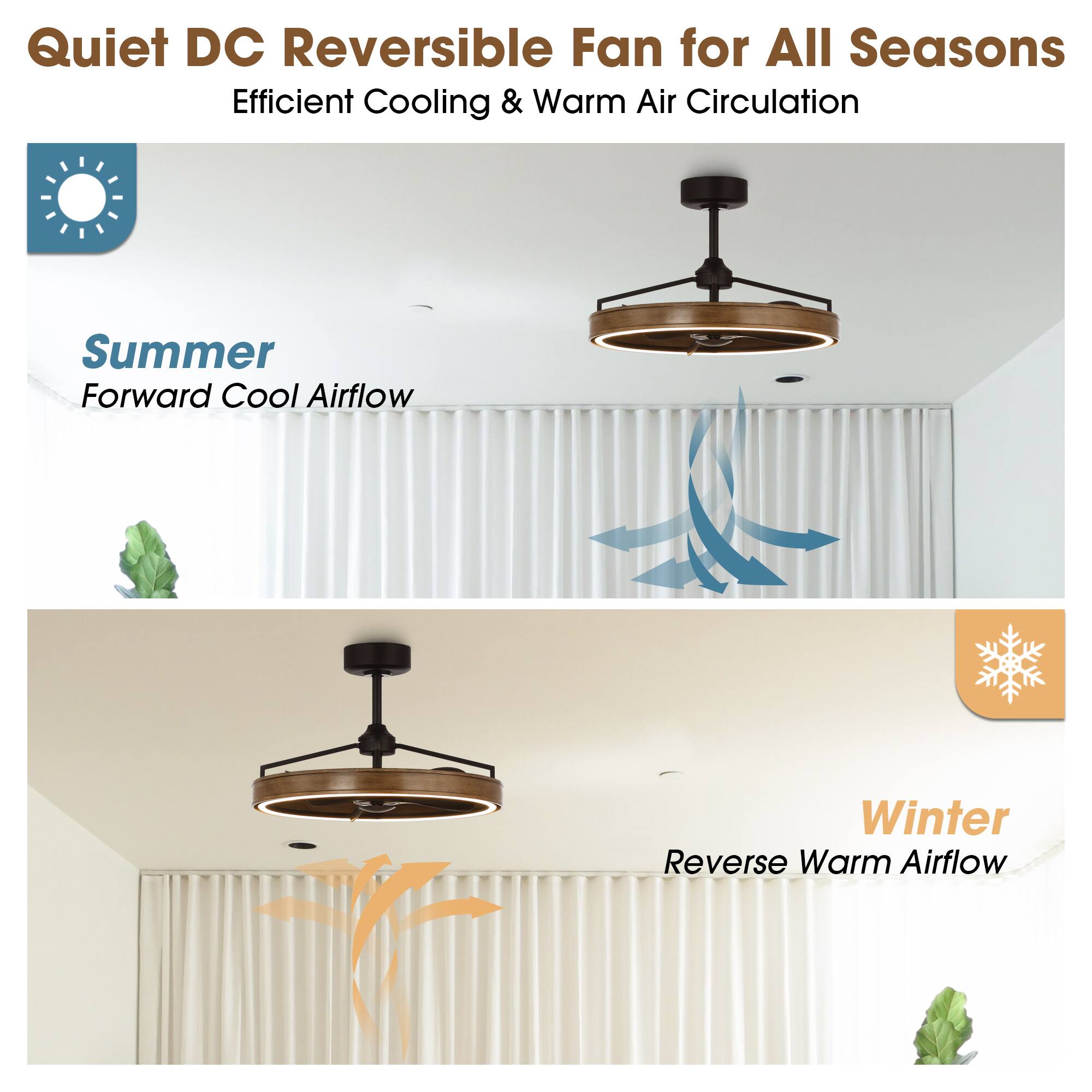 Quiet DC Reversible Fan for All Seasons  
Efficient Cooling & Warm Air Circulation  

Summer  
Forward Cool Airflow  

Winter  
Reverse Warm Airflow