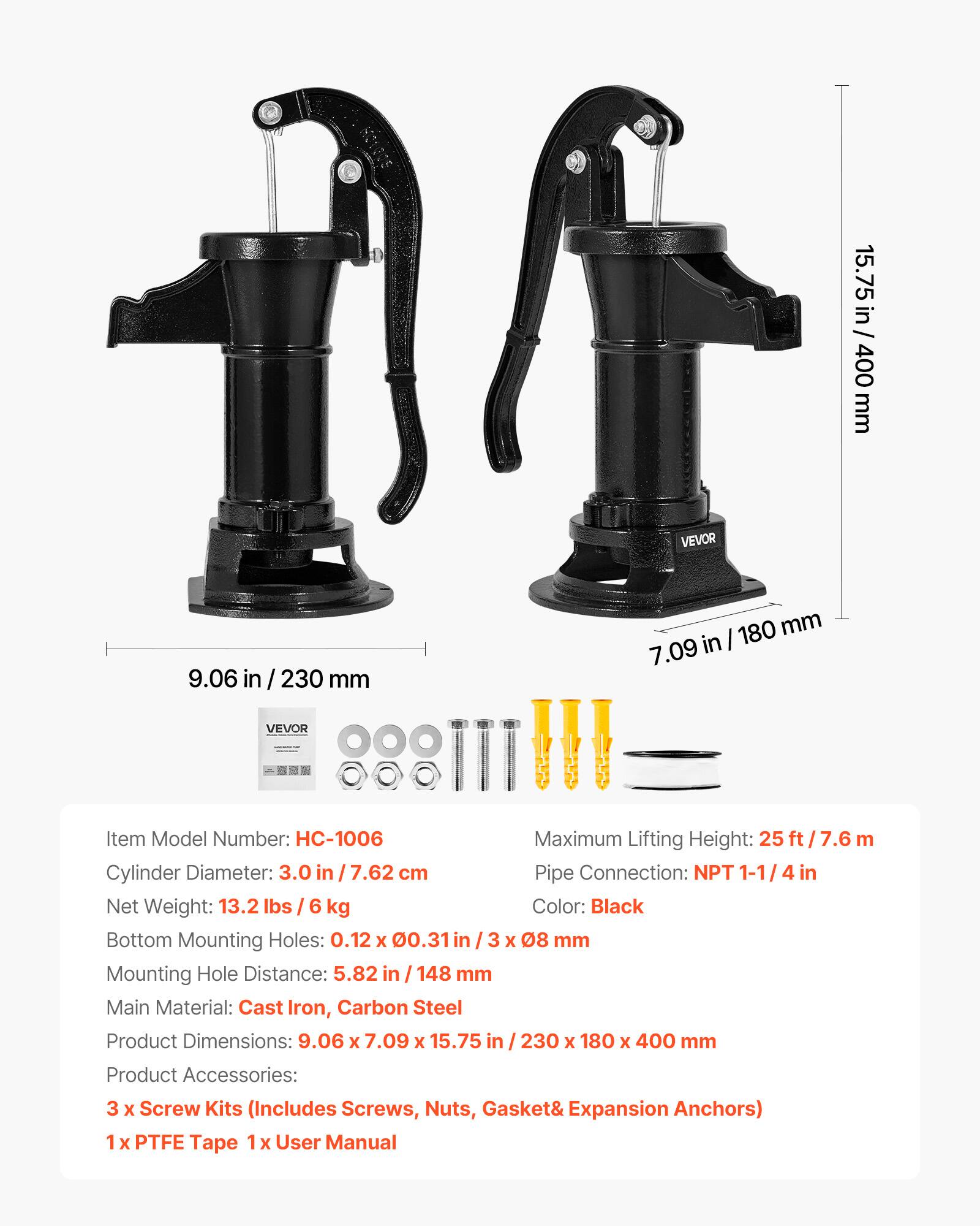15.75 in / 400 mm  
9.06 in / 230 mm  
7.09 in / 180 mm  

VEVOR  
Item Model Number: HC-1006  
Maximum Lifting Height: 25 ft / 7.6 m  
Cylinder Diameter: 3.0 in / 7.62 cm  
Pipe Connection: NPT 1-1/4 in  
Net Weight: 13.2 lbs / 6 kg  
Color: Black  
Bottom Mounting Holes: 0.12 x 0.31 in / 3 x 08 mm  
Mounting Hole Distance: 5.82 in / 148 mm  
Main Material: Cast Iron, Carbon Steel  
Product Dimensions: 9.06 x 7.09 x 15.75 in / 230 x 180 x 400 mm  
Product Accessories: 3 x Screw Kits (Includes Screws, Nuts, Gasket & Expansion Anchors)  
1 x PTFE Tape  
1 x User Manual