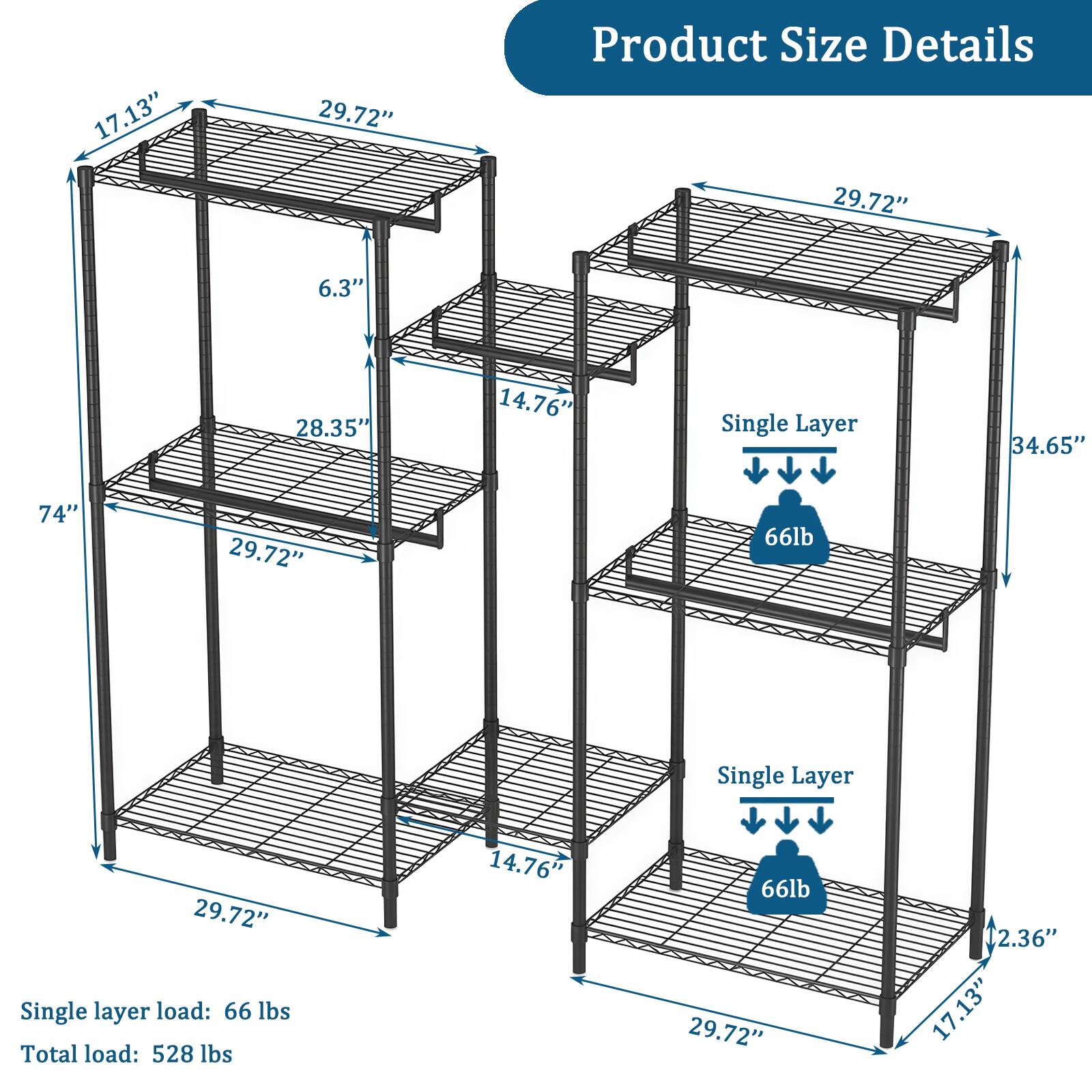 17.13"  
29.72"  
Product Size Details  
29.72"  
6.3"  
28.35"  
14.76"  
Single Layer  
34.65"  
74"  
29.72"  
66lb  
Single Layer  
29.72"  
Single layer load: 66 lbs  
Total load: 528 lbs  
14.76'  
66lb  
29.72"  
2.36"  
17.13"