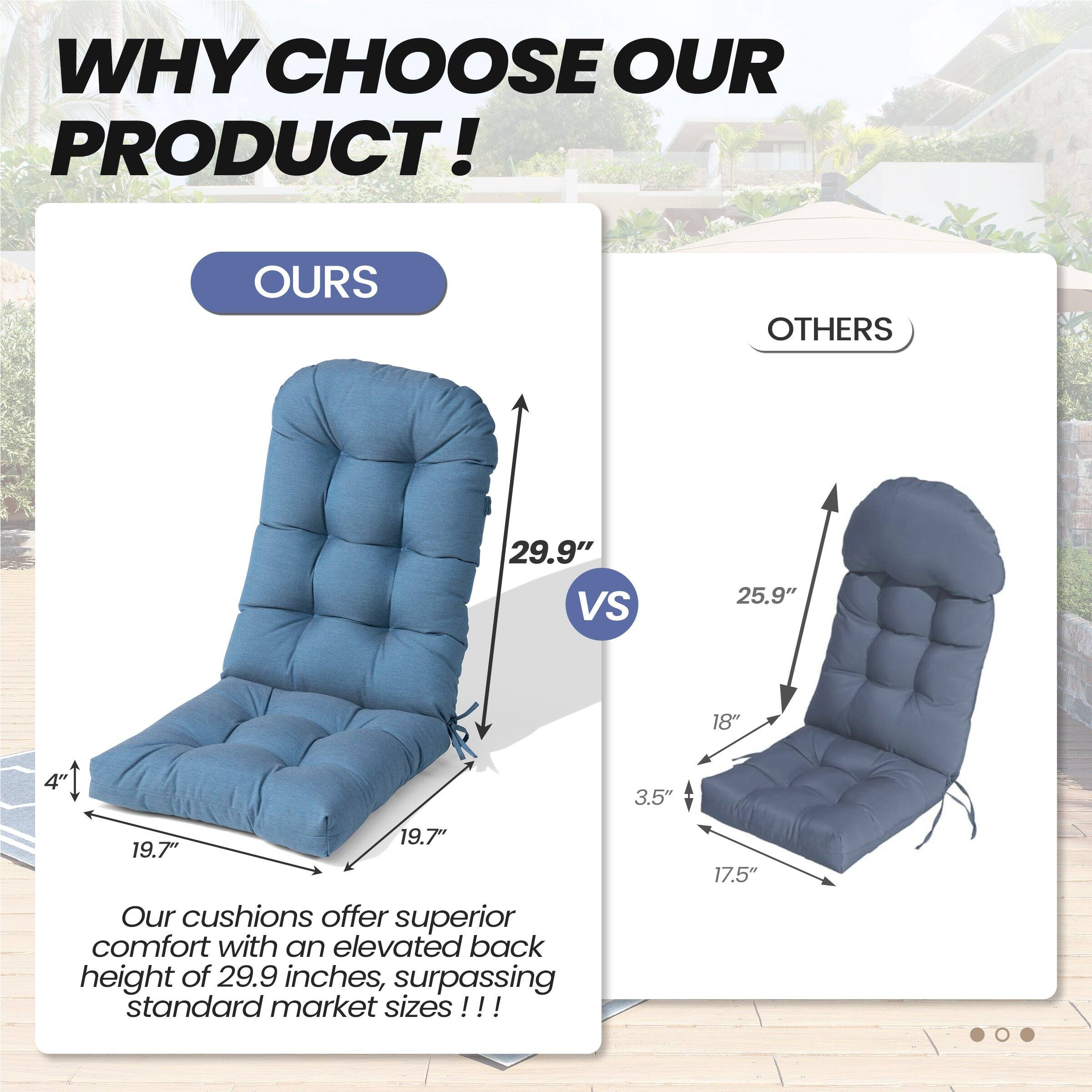 **WHY CHOOSE OUR PRODUCT!**

**OURS**  
- 29.9" (back height)  
- 19.7" (width)  
- 4" (depth)  

**OTHERS**  
- 25.9" (back height)  
- 18" (width)  
- 3.5" (depth)  
- 17.5" (width)  

Our cushions offer superior comfort with an elevated back height of 29.9 inches, surpassing standard market sizes!!!