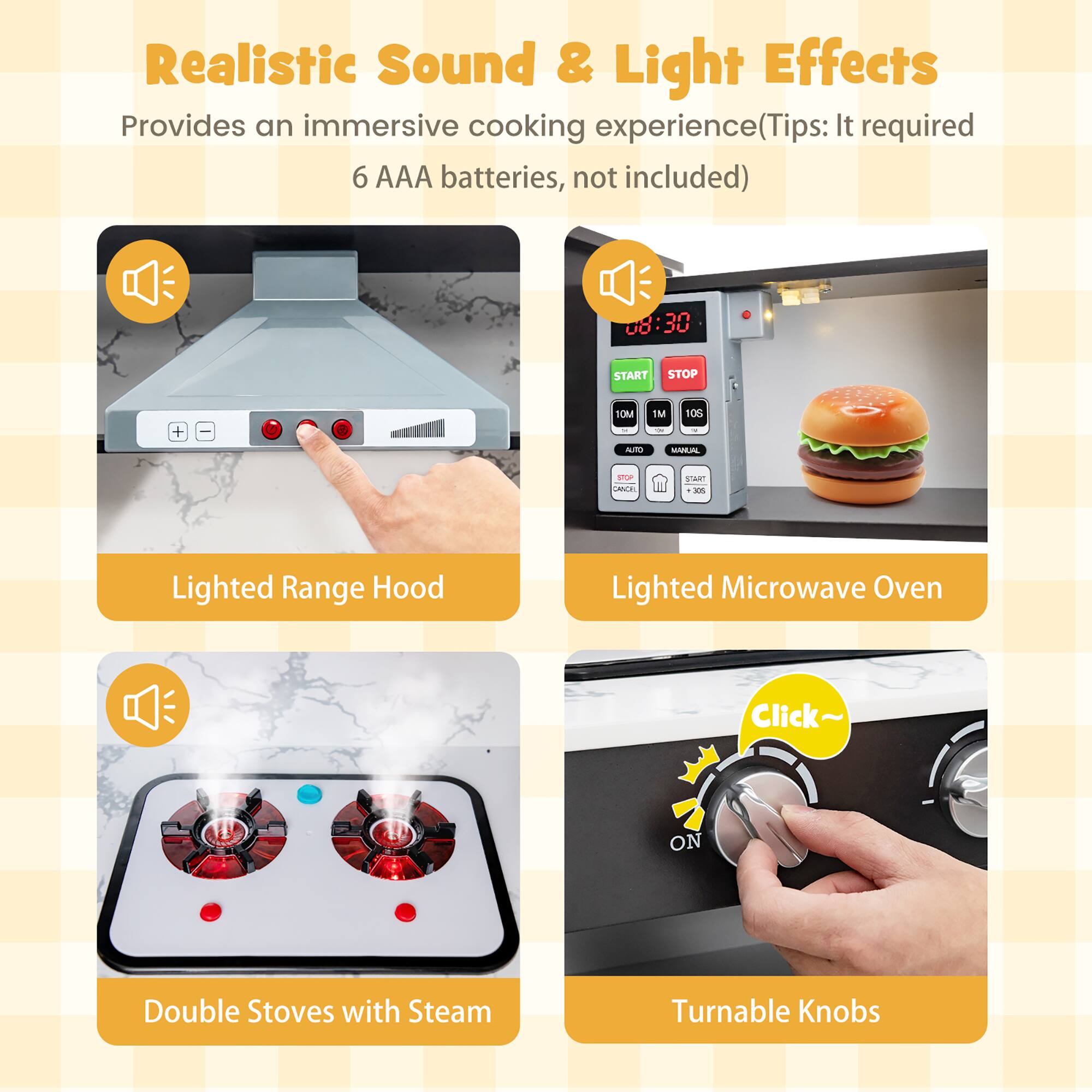 Realistic Sound & Light Effects  
Provides an immersive cooking experience (Tips: It required 6 AAA batteries, not included)  

08:30  
START STOP  
+  
10M -  
1M ON  
10S V  
AUTO  
MANUAL  
STOP CANCEL  
START 305  

Lighted Range Hood  
Lighted Microwave Oven  
Click~  
ON  
Double Stoves with Steam  
Turnable Knobs