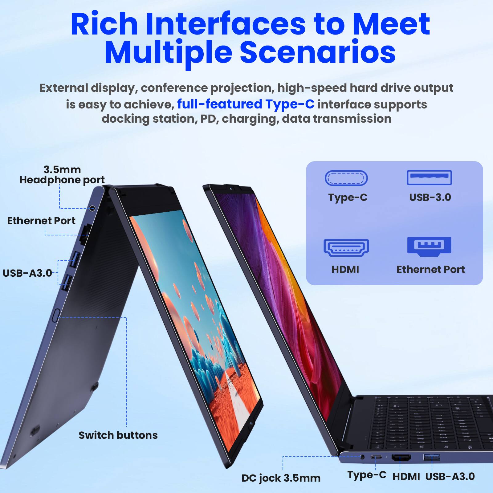 Rich Interfaces to Meet Multiple Scenarios

External display, conference projection, high-speed hard drive output is easy to achieve, full-featured Type-C interface supports docking station, PD, charging, data transmission

- 3.5mm Headphone port
- Ethernet Port
- USB-A3.0
- Switch buttons
- DC jock 3.5mm
- Type-C
- HDMI
- USB-A3.0