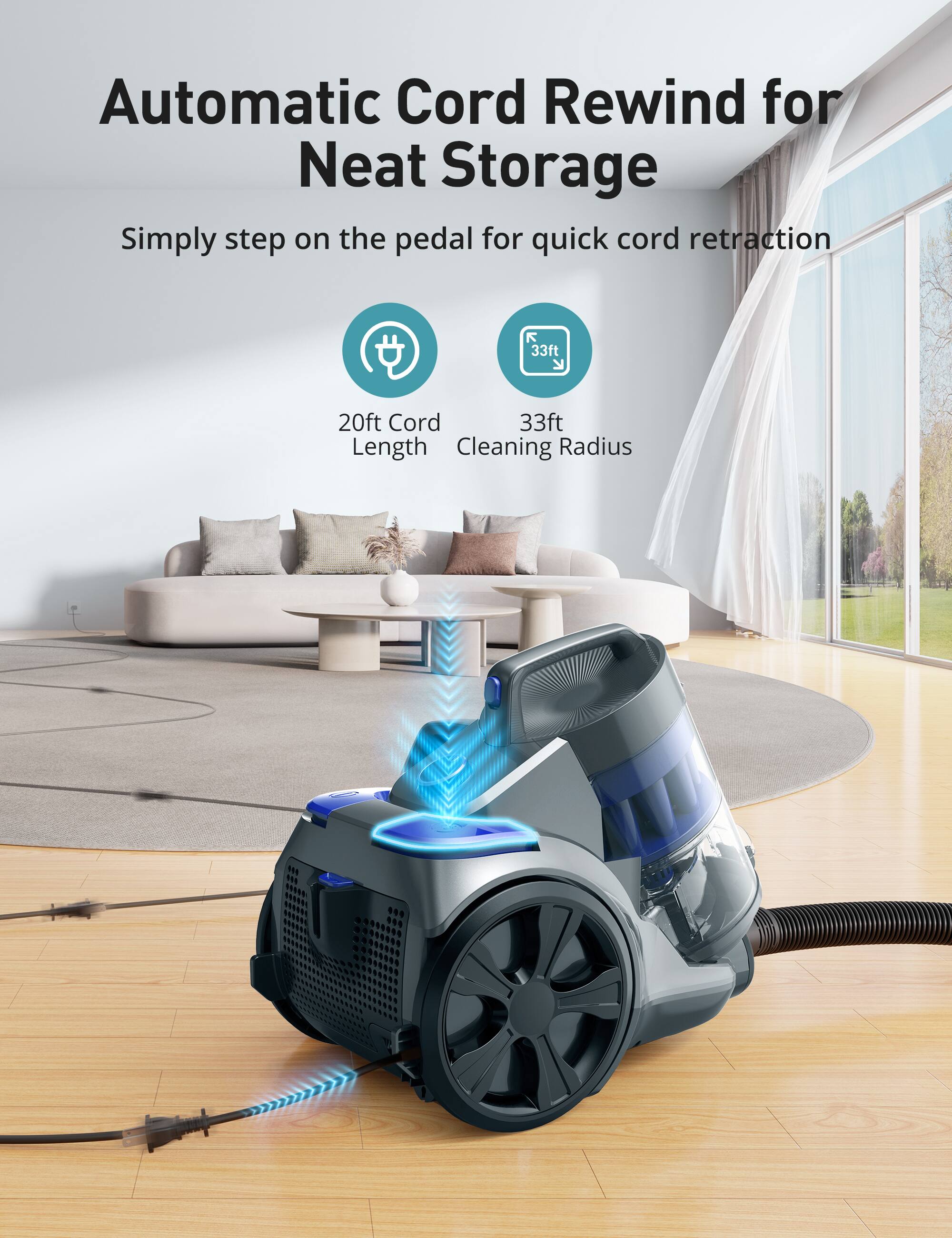 Automatic Cord Rewind for Neat Storage  
Simply step on the pedal for quick cord retraction  

20ft Cord Length  
33ft Cleaning Radius