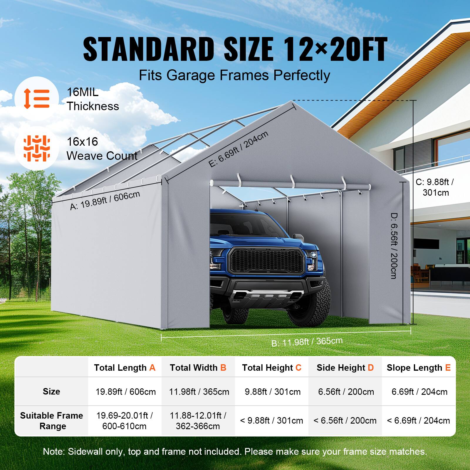 STANDARD SIZE 12x20FT Fits Garage Frames Perfectly
16MIL Thickness
16x16 Weave Count
E: 6.69ft / 204cm
A: 19.89ft / 606cm
D: 6.56ft / 200cm
C: 9.88ft / 301cm
B: 11.98ft / 365cm
Total Length A
Total Width B
Total Height C
Side Height D
Slope Length E
Size 19.89ft / 606cm
11.98ft / 365cm
9.88ft / 301cm
6.56ft / 200cm
6.69ft / 204cm
Suitable Frame
19.69-20.01ft / 600-610cm
11.88-12.01ft / 362-366cm
Note: Sidewall only, top and frame not included. Please make sure your frame size matches.