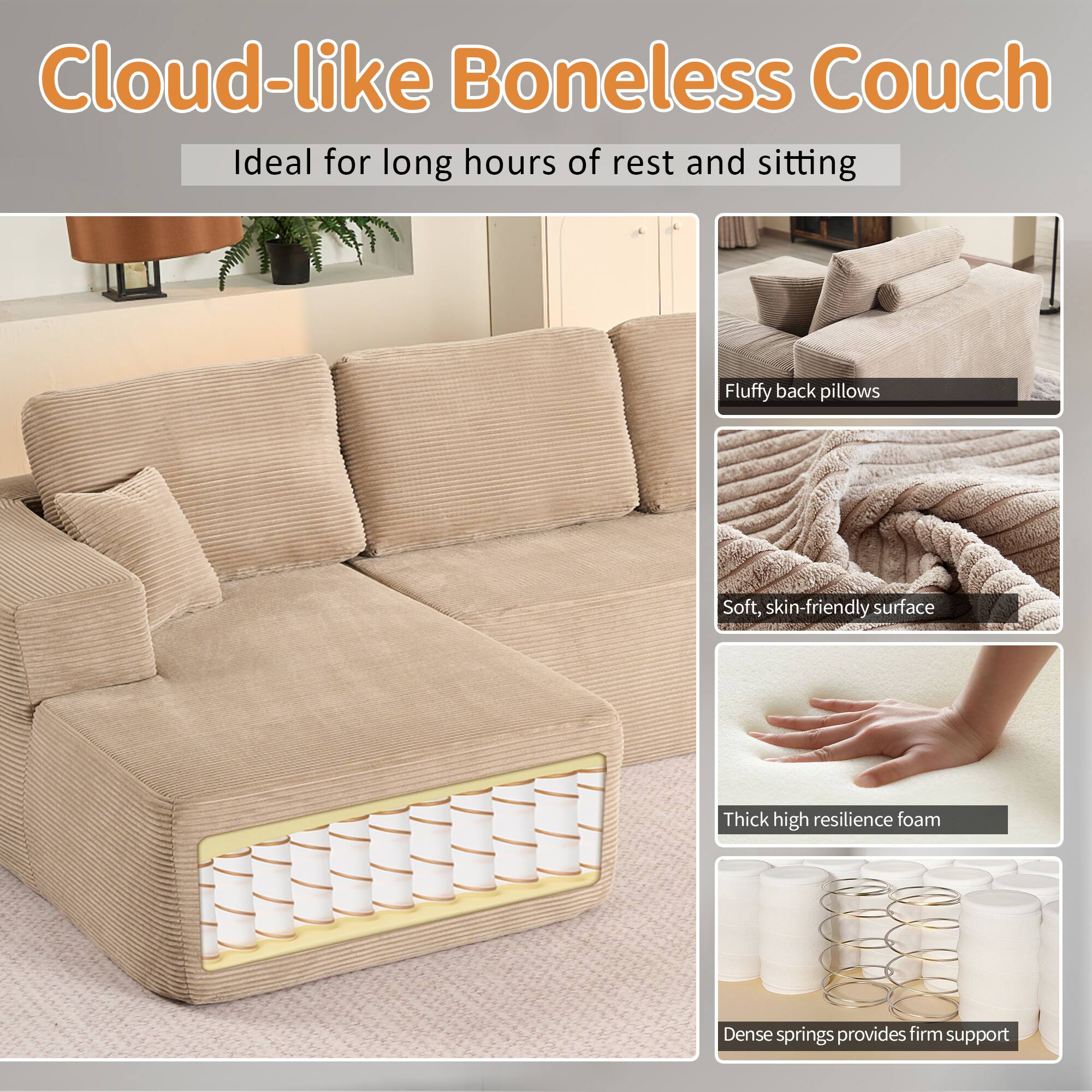 Cloud-like Boneless Couch  
Ideal for long hours of rest and sitting  

- Fluffy back pillows  
- Soft, skin-friendly surface  
- Thick high resilience foam  
- Dense springs provides firm support