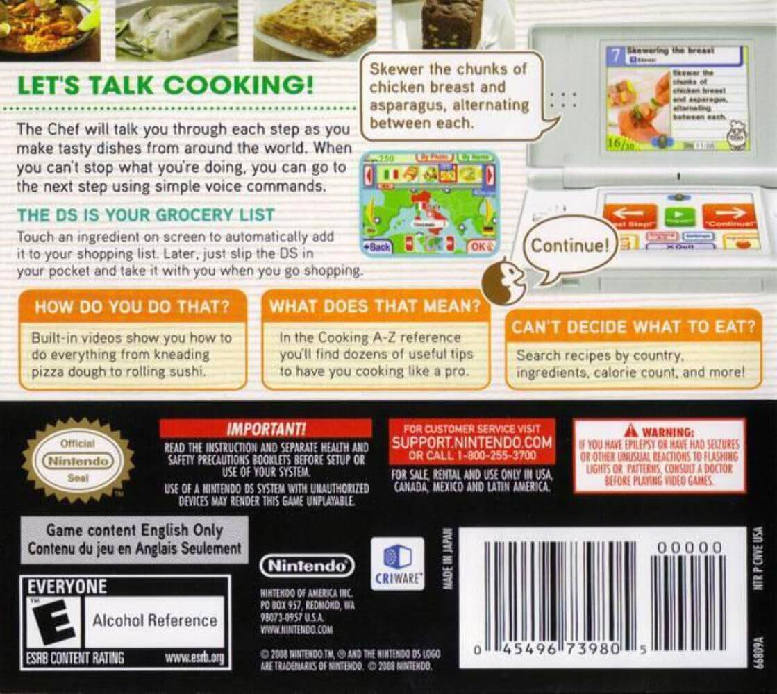 **LET'S TALK COOKING!**
The Chef will talk you through each step as you make tasty dishes from around the world. When you can't stop what you're doing, you can go to the next step using simple voice commands.

**THE DS IS YOUR GROCERY LIST**
Touch an ingredient on screen to automatically add it to your shopping list. Later, just slip the DS in your pocket and take it with you when you go shopping.

**HOW DO YOU DO THAT?**
Built-in videos show you how to do everything from kneading pizza dough to rolling sushi.

**WHAT DOES THAT MEAN?**
In the Cooking A-Z reference, you'll find dozens of useful tips to have you cooking like a pro.

**CAN'T DECIDE WHAT TO EAT?**
Search recipes by country, ingredients, calorie count, and more!

**IMPORTANT!**
READ THE INSTRUCTION AND SEPARATE HEALTH AND SAFETY PRECAUTIONS BOOKLETS BEFORE SETUP OR USE OF YOUR SYSTEM.
USE OF YOUR SYSTEM WITH UNAUTHORIZED DEVICES MAY RENDER THIS GAME UNPLAYABLE.

**FOR CUSTOMER SERVICE VISIT SUPPORT.NINTENDO.COM OR CALL 1-800-255-3700**
FOR SALE, R