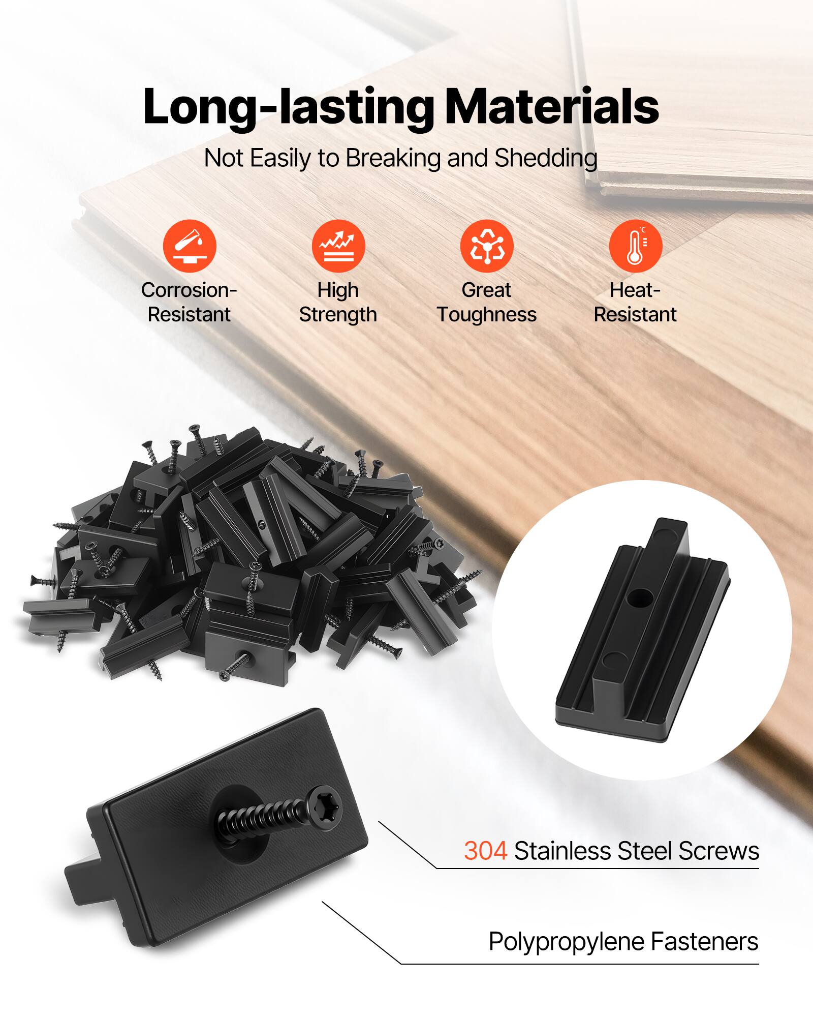 Long-lasting Materials  
Not Easily to Breaking and Shedding  
Corrosion-Resistant  
High Strength  
Great Toughness  
Heat-Resistant  

304 Stainless Steel Screws  
Polypropylene Fasteners