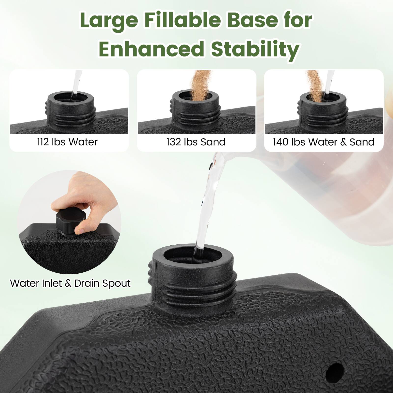 Large Fillable Base for Enhanced Stability

112 lbs Water
132 lbs Sand
140 lbs Water & Sand

Water Inlet & Drain Spout