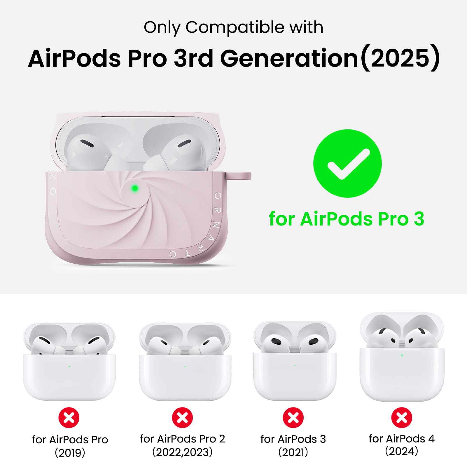 Only Compatible with  
AirPods Pro 3rd Generation (2025)  
for AirPods Pro 3  
for AirPods Pro (2019)  
for AirPods Pro 2 (2022, 2023)  
for AirPods 3 (2021)  
for AirPods 4 (2024)