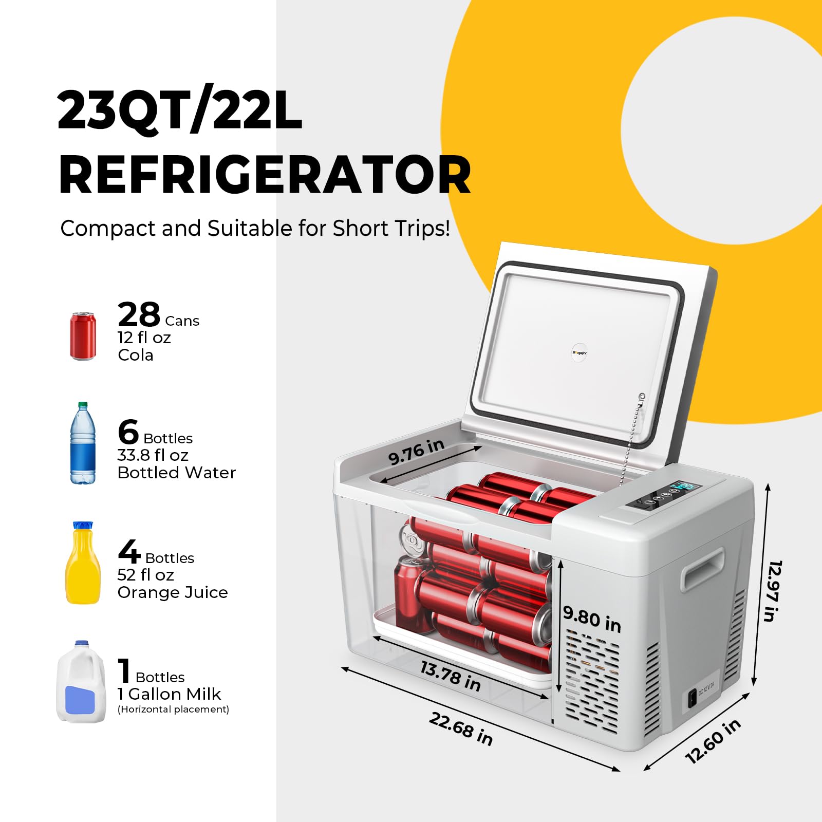 23QT/22L REFRIGERATOR  
Compact and Suitable for Short Trips!

- 28 Cans  
  12 fl oz  
  Cola

- 6 Bottles  
  33.8 fl oz  
  Bottled Water

- 4 Bottles  
  52 fl oz  
  Orange Juice

- 1 Bottle  
  1 Gallon Milk  
  (Horizontal placement)

Dimensions:  
- 12.97 in (Height)  
- 9.80 in (Width)  
- 13.78 in (Depth)  
- 22.68 in (Width)  
- 12.60 in (Depth)
