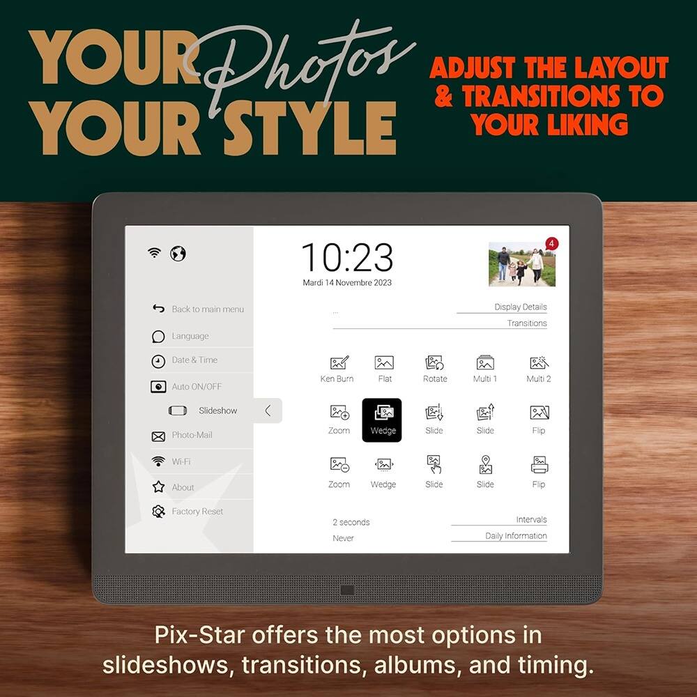 YOUR Photos  
YOUR STYLE  

ADJUST THE LAYOUT & TRANSITIONS TO YOUR LIKING  

10:23  
Mardi 14 Novembre 2023  

Back to main menu  
Language  
Date & Time  
Auto ON/OFF  
Slideshow  
Photo-Mail  
Wi-Fi  
About  
Factory Reset  

Display Details  
Transitions  
Ken Burn  
Flat  
Rotate  
Multi 1  
Multi 2  
Wedge  
Slide  
Flip  

Intervals  
2 seconds  
Never  

Daily information  

Pix-Star offers the most options in slideshows, transitions, albums, and timing.