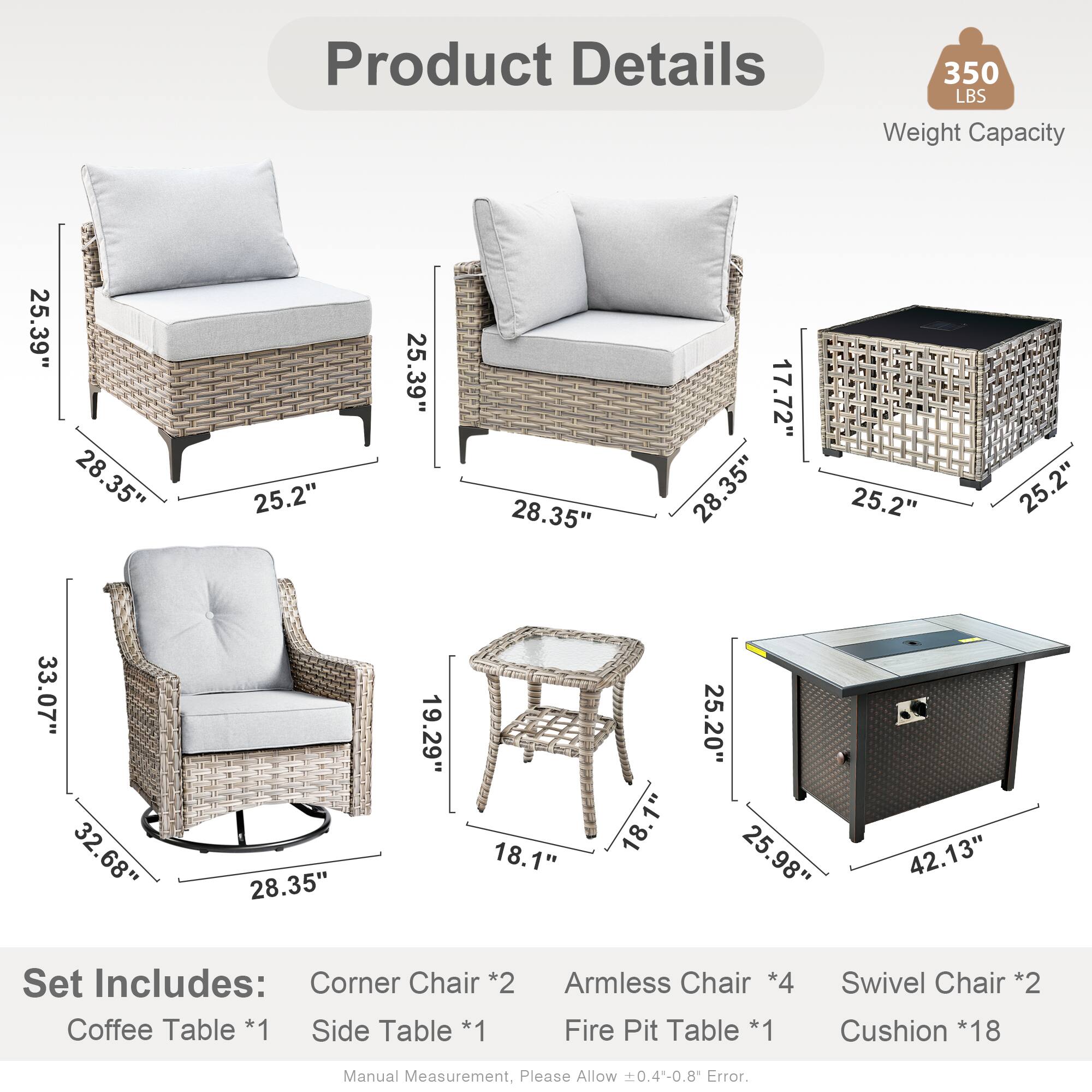 Product Details  
350 LBS Weight Capacity  

Dimensions:  
- 25.39"  
- 28.35"  
- 25.2"  
- 17.72"  
- 33.07"  
- 32.68"  
- 19.29"  
- 18.1"  
- 25.20"  
- 25.98"  
- 42.13"  

Set Includes:  
- Corner Chair *2  
- Coffee Table *1  
- Side Table *1  
- Armless Chair *4  
- Fire Pit Table *1  
- Swivel Chair *2  
- Cushion *18  

Manual Measurement, Please Allow 0.4-0.8 Error.