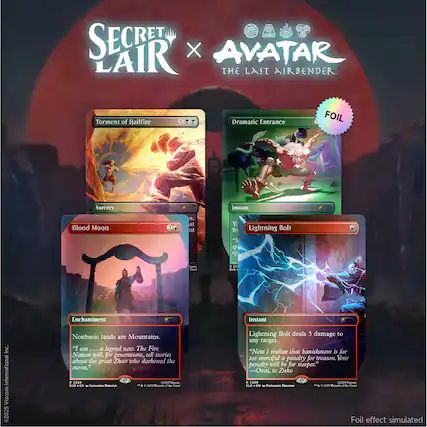 SECRET LAIR X AVATAR THE LAST AIRBENDER
Torment of Hailfire
Sorcery
Dramatic Entrance
Instant
FOIL
Blood Moon
Enchantment
Nonbasic lands are Mountains.
"I am... a legend now. The Fire Nation will, for generations, tell stories about the great Zhao who darkened the moon." - 2288 COMES Foom SLD EN C LEONARDO BORAZIO I'm C 2025 BRIZZORDE << de Creat
Lightning Bolt
Instant
Lightning Bolt deals 3 damage to any target.
"Now I realize that banishment is far too merciful a penalty for treason. Your penalty will be far steeper." -Ozai, to Zuko 2289 COX25 Flacom SLD . NATHANIEL HINGOO c & O + 2025 Wounds of the Crast Foil effect simulated