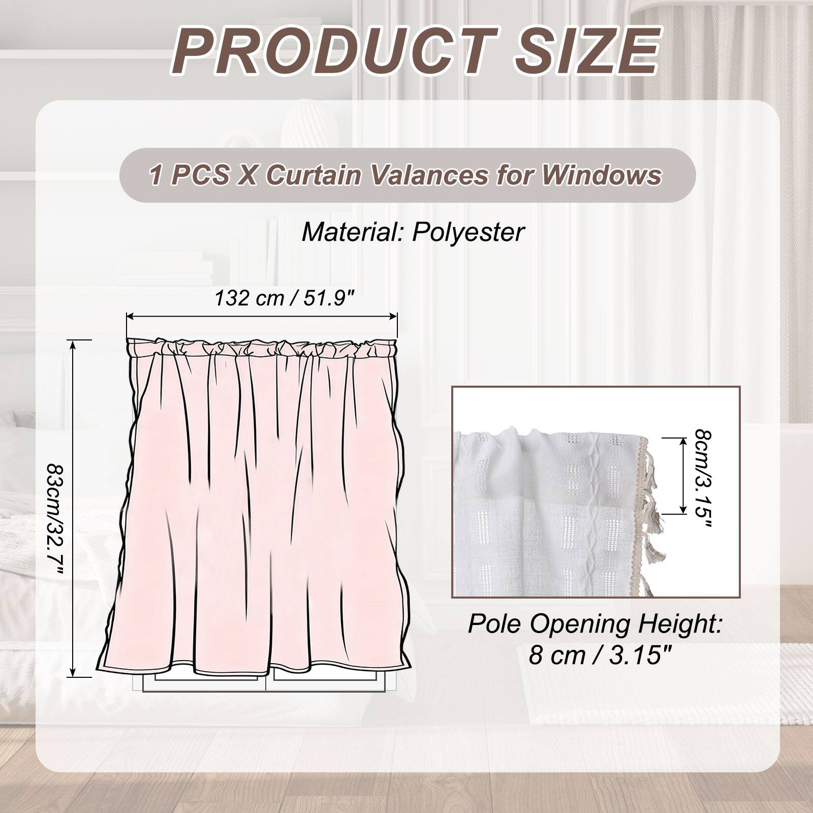 PRODUCT SIZE

1 PCS X Curtain Valances for Windows

Material: Polyester

132 cm / 51.9"  
7"  
83cm / 32.7"  
8cm / 3.15"  

Pole Opening Height: 8 cm / 3.15"