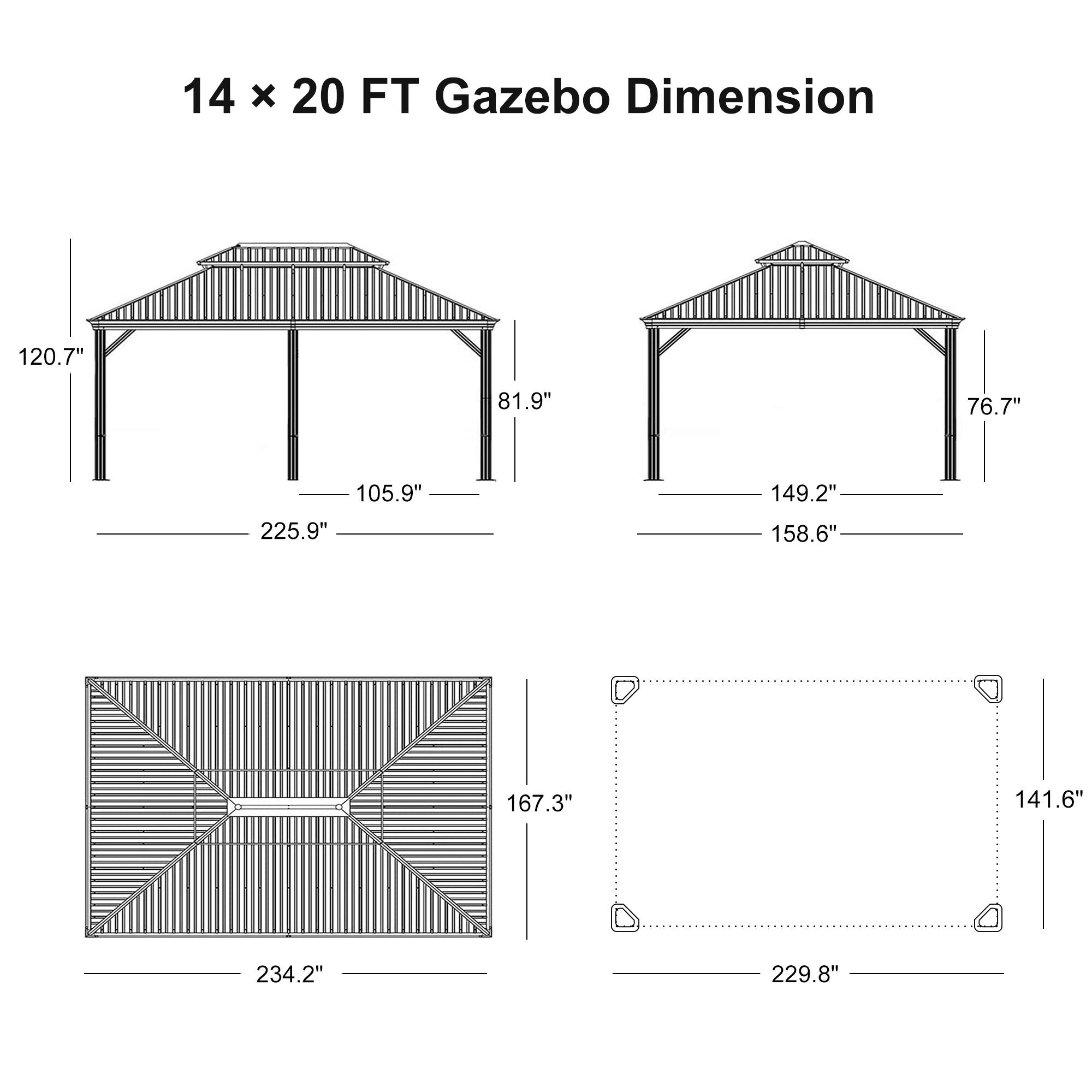 14 x 20 FT Gazebo Dimension

- 120.7"
- 81.9"
- 105.9"
- 225.9"
- 149.2"
- 158.6"
- 76.7"
- 167.3"
- 141.6"
- 234.2"
- 229.8"