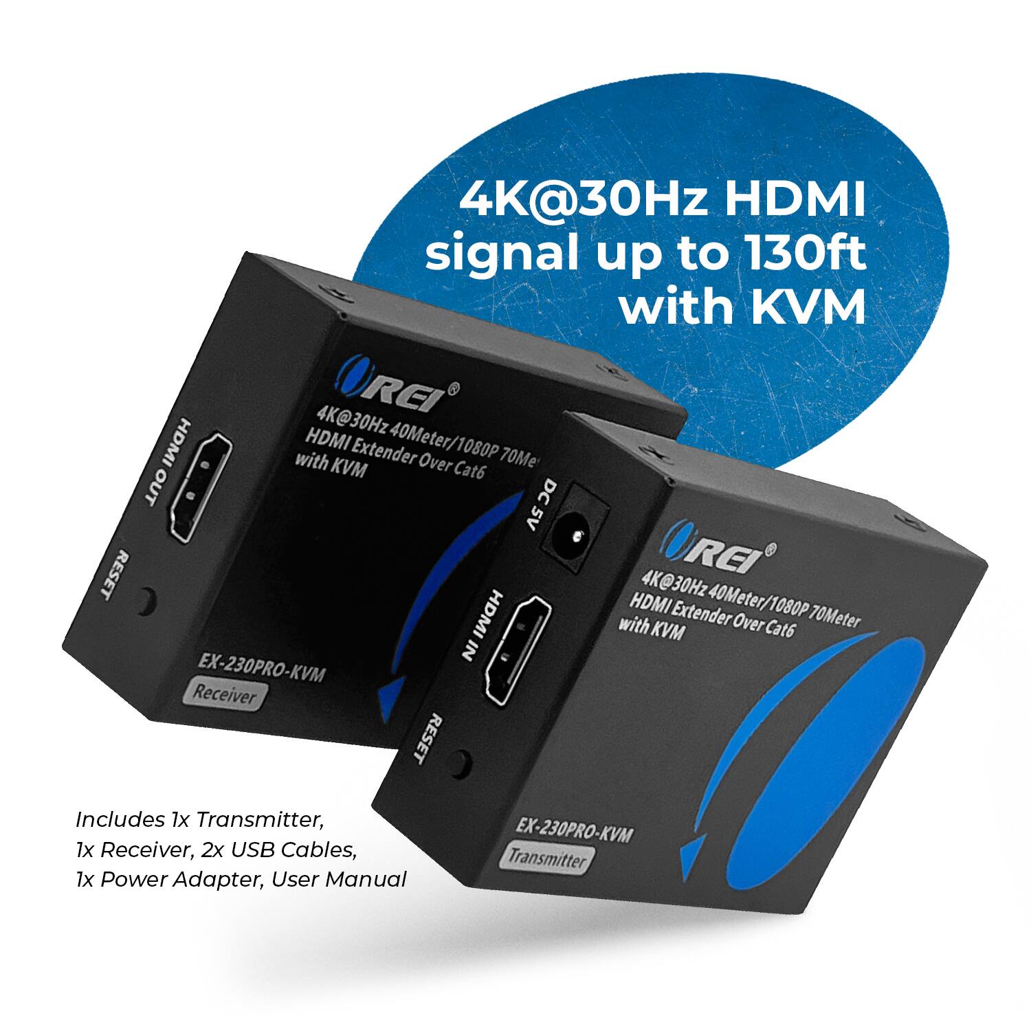 4K@30Hz HDMI signal up to 130ft with KVM
4K@30Hz OREI HDMI Extender 40Meter/1080P with KVM Over Cat6 70Meter
OUT DC5V DC 5V RESET
REI 4K@30Hz40Meter/1080P
4K@30Hz 40Meter/1080P HDMI Extender 1080P with KVM Over Cat6 70Meter IN
EX-230PRO-KVM Receiver RESET
Includes 1x Transmitter, 1x Receiver, 2x USB Cables, 1x Power Adapter, User Manual
EX-230PRO-KVM Transmitter