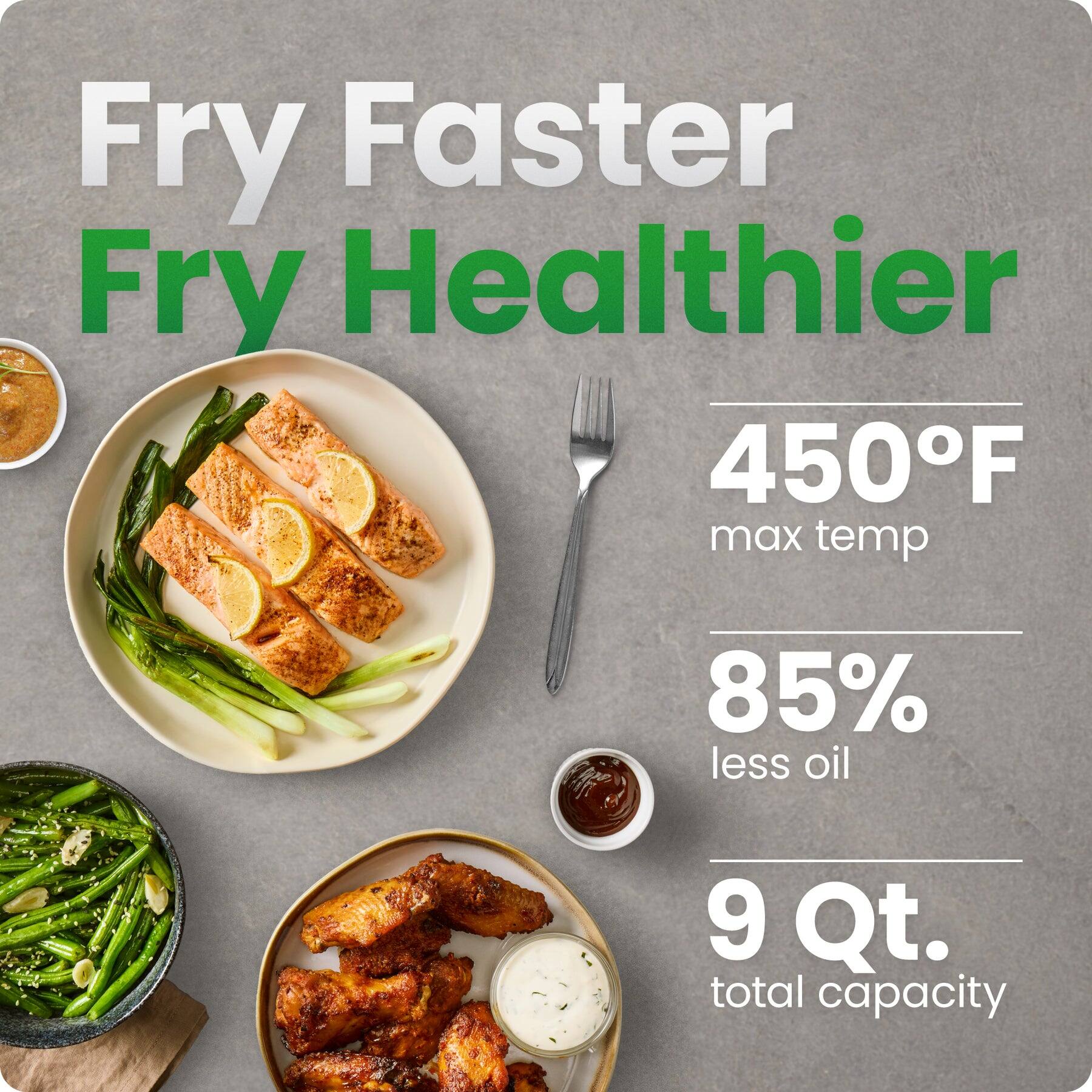 Fry Faster Fry Healthier  
450°F max temp  
85% less oil  
9 Qt. total capacity