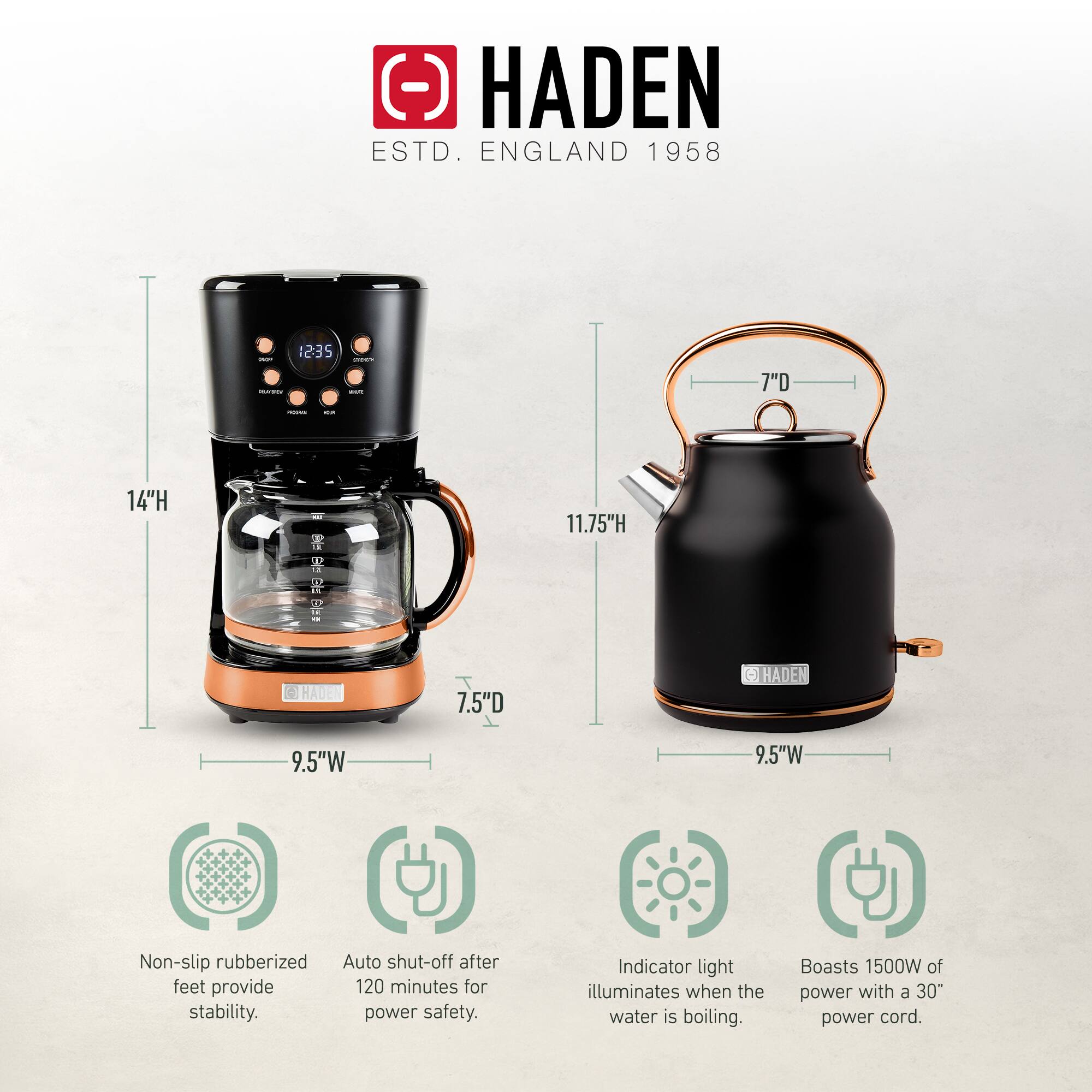 HADEN  
ESTD. ENGLAND 1958  

- 14"H  
- 7.5"D  
- 9.5"W  

- 11.75"H  
- 7"D  
- 9.5"W  

- Non-slip rubberized feet provide stability.  
- Auto shut-off after 120 minutes for power safety.  
- Indicator light illuminates when the water is boiling.  
- Boasts 1500W of power with a 30" power cord.