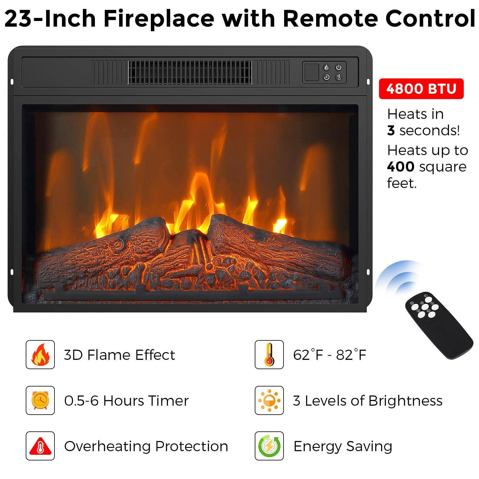 23-Inch Fireplace with Remote Control

4800 BTU
- Heats in 3 seconds!
- Heats up to 400 square feet.

Features:
- 3D Flame Effect
- 62°F - 82°F
- 0.5-6 Hours Timer
- 3 Levels of Brightness
- Overheating Protection
- Energy Saving