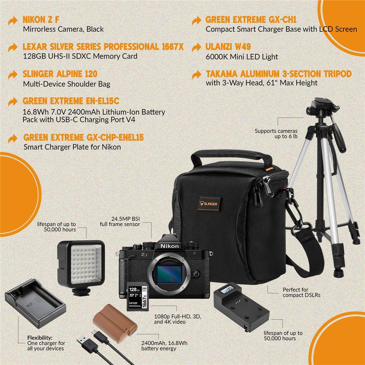 - NIKON Z F Mirrorless Camera, Black
- LEXAR SILVER SERIES PROFESSIONAL 1667X 128GB UHS-II SDXC Memory Card
- SLINGER ALPINE 120 Multi-Device Shoulder Bag
- GREEN EXTREME EN-EL15C 16.8Wh 7.0V 2400mAh Lithium-lon Battery Pack with USB-C Charging Port V4
- GREEN EXTREME GX-CH1 Compact Smart Charger Base with LCD Screen
- GREEN EXTREME GX-CHP-ENEL15 Smart Charger Plate for Nikon
- ULANZI W49 6000K Mini LED Light
- TAKAMA ALUMINUM 3-SECTION TRIPOD with 3-Way Head, 61" Max Height

Features:
- 24.5MP BSI full frame sensor
- 1080p Full-HD, 3D, and 4K video
- Flexibility: One charger for all your devices
- Lifespan of up to 50,000 hours
- Supports cameras up to 6 lb