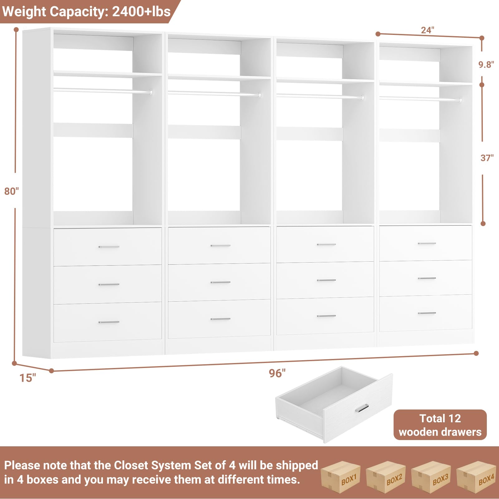 Weight Capacity: 2400+lbs  
24" 9.8" 37" 80" 15" 96"  
Total 12 wooden drawers  

Please note that the Closet System Set of 4 will be shipped in 4 boxes and you may receive them at different times.  
BOX1 BOX2 BOX3 BOX4