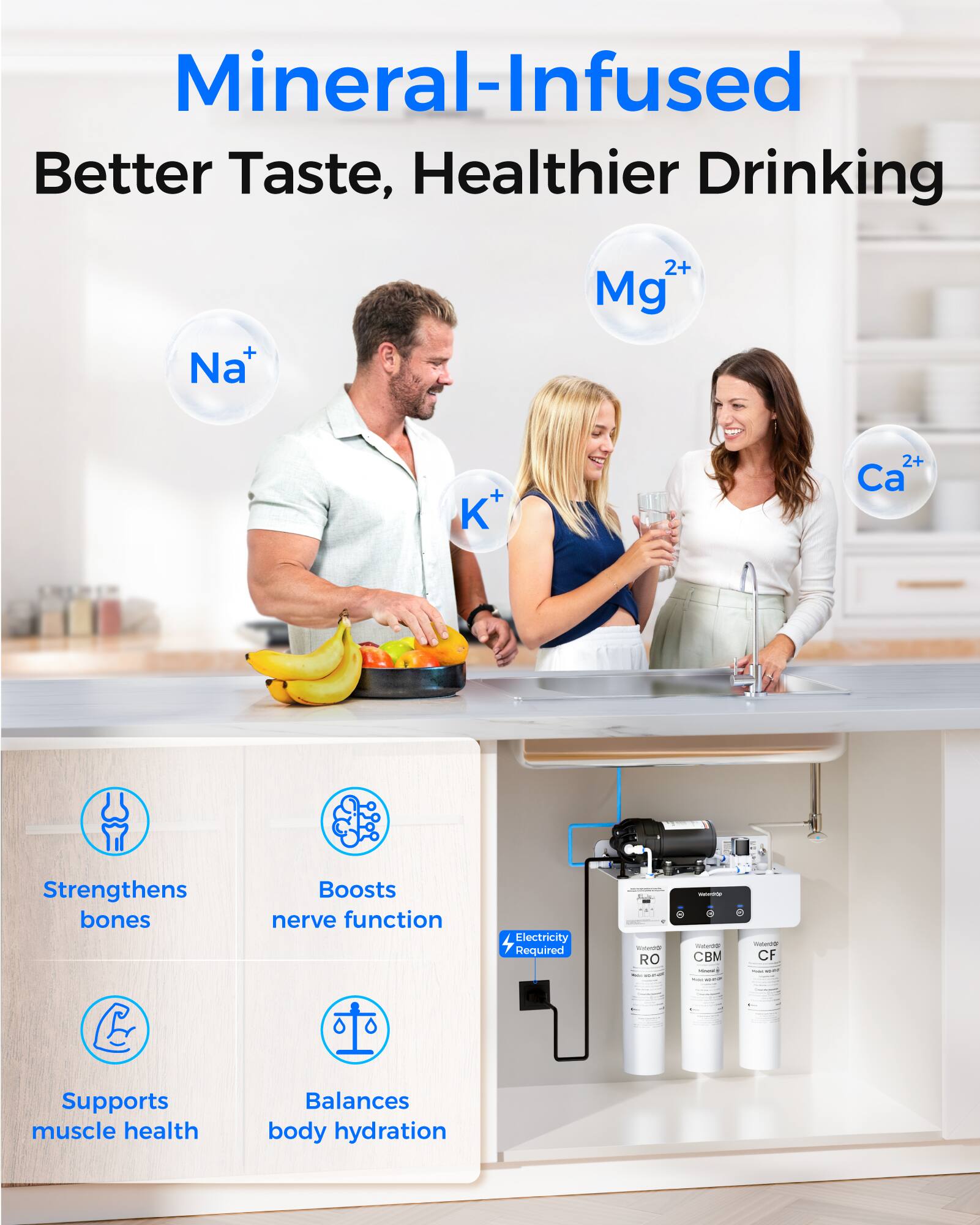 Mineral-Infused  
Better Taste, Healthier Drinking

Na⁺  
Mg²⁺  
K⁺  
Ca²⁺

Strengthens bones  
Boosts nerve function  
Supports muscle health  
Balances body hydration

Electricity Required  
RO  
CBM  
CF