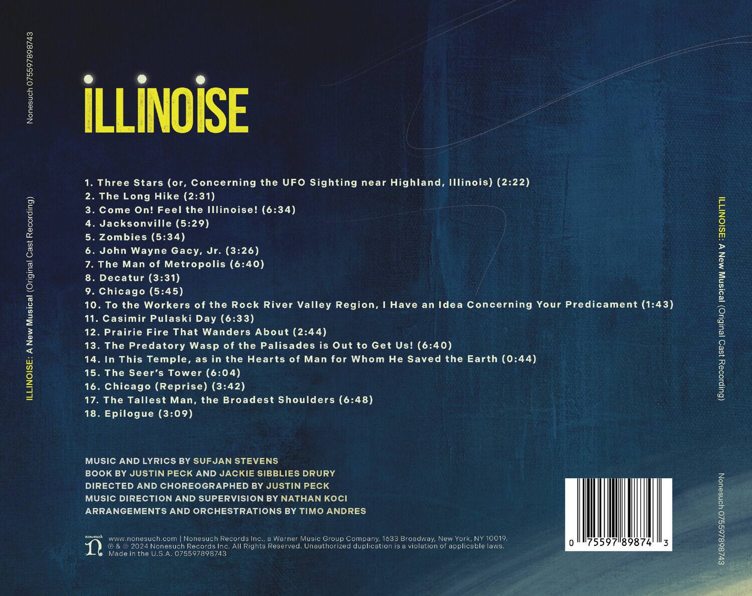 **ILLINOISE**

1. Three Stars (or, Concerning the UFO Sighting near Highland, Illinois) (2:22)  
2. The Long Hike (2:31)  
3. Come On! Feel the Illinoise! (6:34)  
4. Jacksonville (5:29)  
5. Zombies (5:34)  
6. John Wayne Gacy, Jr. (3:26)  
7. The Man of Metropolis (6:40)  
8. Decatur (3:31)  
9. Chicago (5:45)  
10. To the Workers of the Rock River Valley Region, I Have an Idea Concerning Your Predicament (1:43)  
11. Casimir Pulaski Day (6:33)  
12. Prairie Fire That Wanders About (2:44)  
13. The Predatory Wasp of the Palisades is Out to Get Us! (6:40)  
14. In This Temple, as in the Hearts of Man for Whom He Saved the Earth (0:44)  
15. The Seer's Tower (