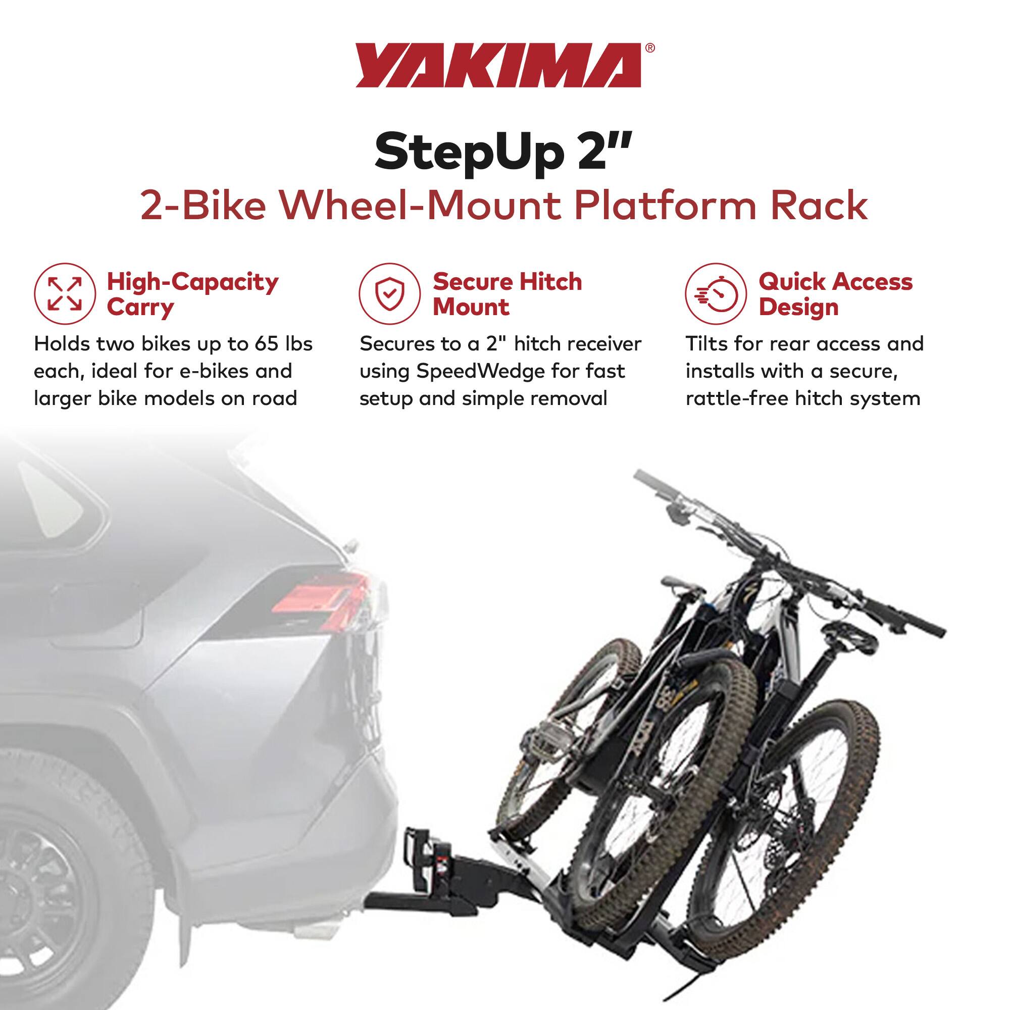 YAKIMA StepUp 2" 2-Bike Wheel-Mount Platform Rack

High-Capacity Carry
Holds two bikes up to 65 lbs each, ideal for e-bikes and larger bike models on road

Secure Hitch Mount
Secures to a 2" hitch receiver using SpeedWedge for fast setup and simple removal

Quick Access Design
Tilts for rear access and installs with a secure, rattle-free hitch system
