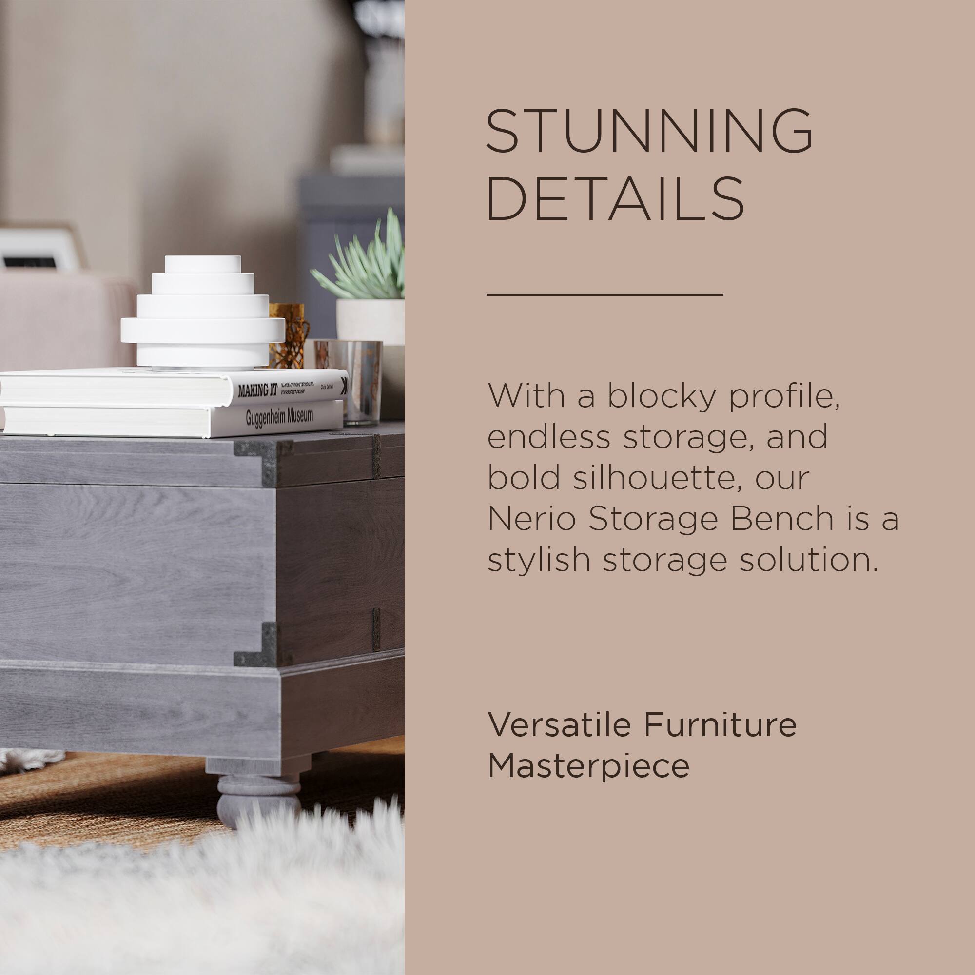 STUNNING DETAILS

With a blocky profile, endless storage, and bold silhouette, our Nerio Storage Bench is a stylish storage solution.

Versatile Furniture Masterpiece