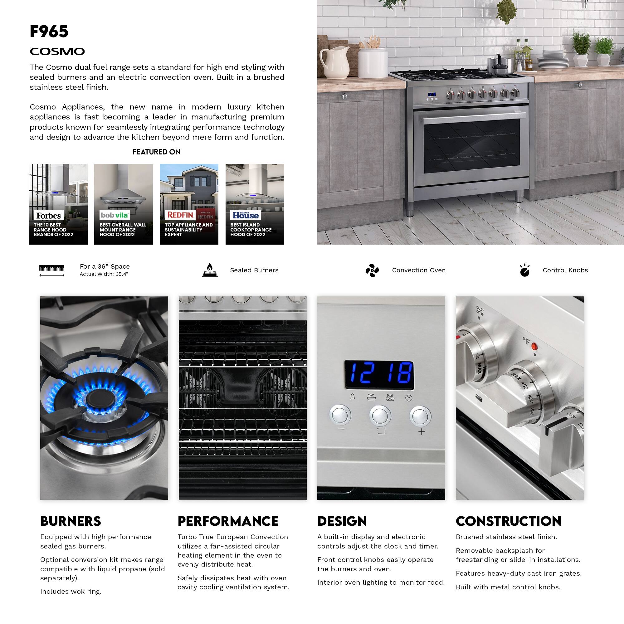 F965 COSMO

The Cosmo dual fuel range sets a standard for high-end styling with sealed burners and an electric convection oven. Built in a brushed stainless steel finish.

Cosmo Appliances, the new name in modern luxury kitchen appliances, is fast becoming a leader in manufacturing premium products known for seamlessly integrating performance technology and design to advance the kitchen beyond mere form and function.

FEATURED ON
- Forbes THE BEST BRANDS 2022
- bob vila BEST OVERALL WALL MOUNT RANGE HOOD 2022
- REDFIN TOP APPLIANCE AND SUSTAINABILITY EXPERT
- House BEST SLAND COOKTOP RANGE HOOD 2022

For a 36" Space Width:
- Sealed Burners
- Convection Oven
- Control Knobs

BURNERS
Equipped with high performance sealed gas burners.
Optional convection kit makes range compatible with liquid propane (sold separately).
Includes wok ring.

PERFORMANCE
Turbo True European Convection utilizes a fan-assisted circular heating element in the oven to evenly distribute heat.
Safely dissipates heat with oven cavity cooling ventilation system.

DESIGN
A built-in display and electronic controls adjust the clock