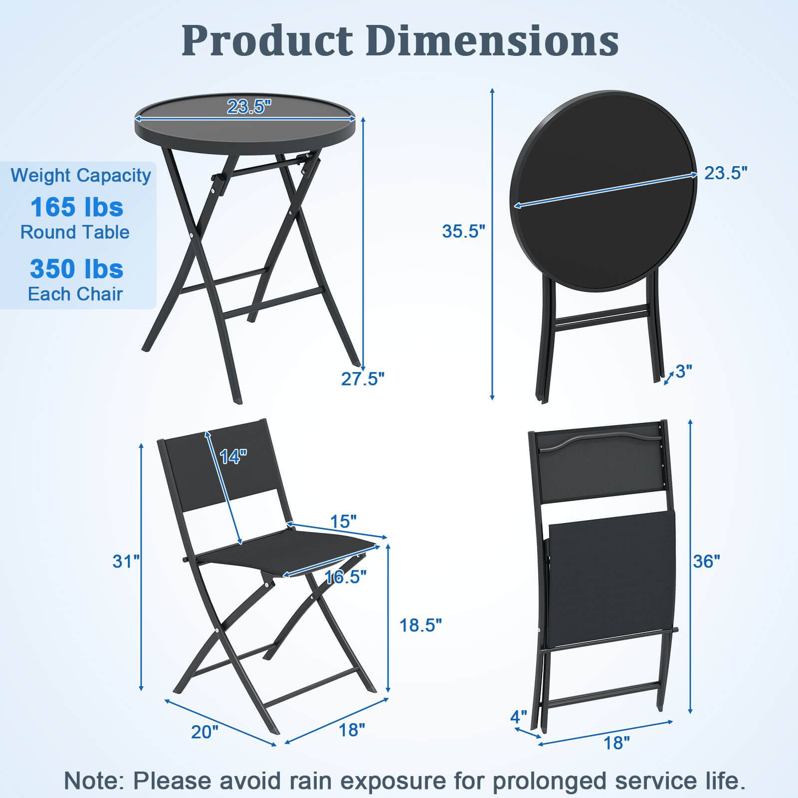 Product Dimensions

Weight Capacity
165 lbs

Round Table
350 lbs

Each Chair

Dimensions:
- Round Table: 23.5" diameter, 35.5" height
- Each Chair: 31" height, 18.5" seat width, 16.5" seat depth, 14" back height, 3" seat height, 18" leg width, 4" leg height

Note: Please avoid rain exposure for prolonged service life.