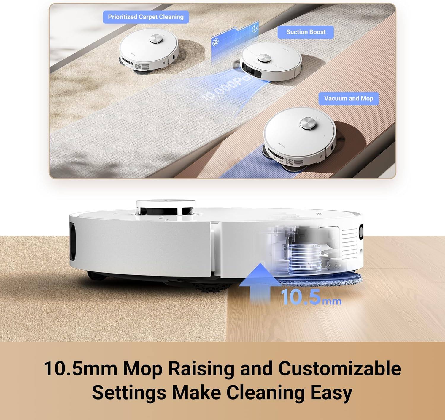 Prioritized Carpet Cleaning  
Suction Boost 10,000Pa  
Vacuum and Mop  

10.5mm Mop Raising and Customizable Settings Make Cleaning Easy