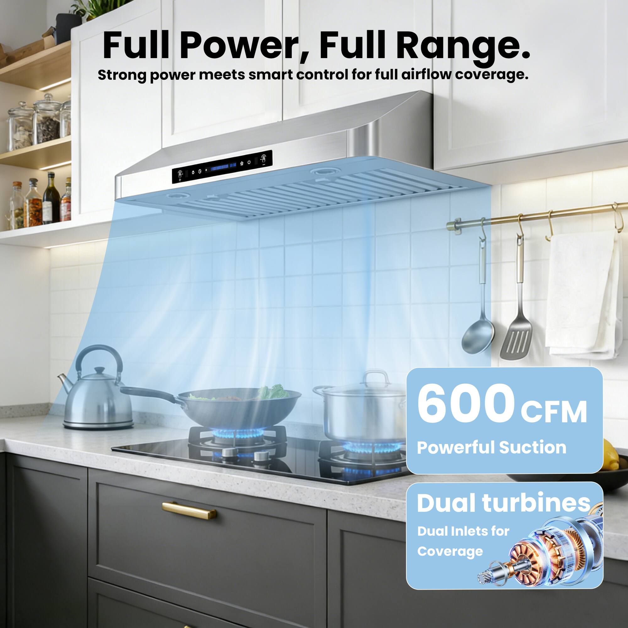 Full Power, Full Range.  
Strong power meets smart control for full airflow coverage.  

600 CFM  
Powerful Suction  

Dual turbines  
Dual Inlets for Coverage