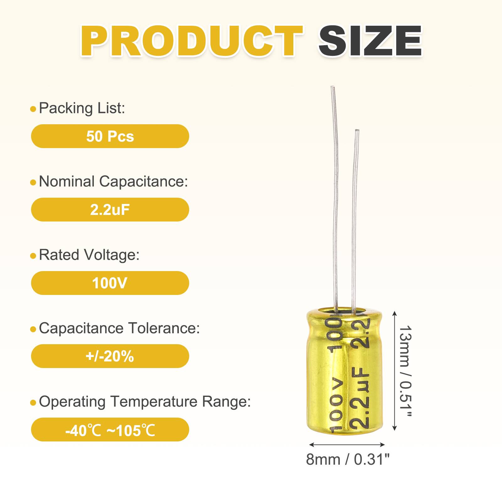 PRODUCT SIZE

Packing List:  
50 Pcs

Nominal Capacitance:  
2.2uF

Rated Voltage:  
100V

Capacitance Tolerance:  
+/-20%

Operating Temperature Range:  
-40°C ~ 105°C

100 2.2 13mm 100V 2.2uF 0.51" 8mm/0.31"