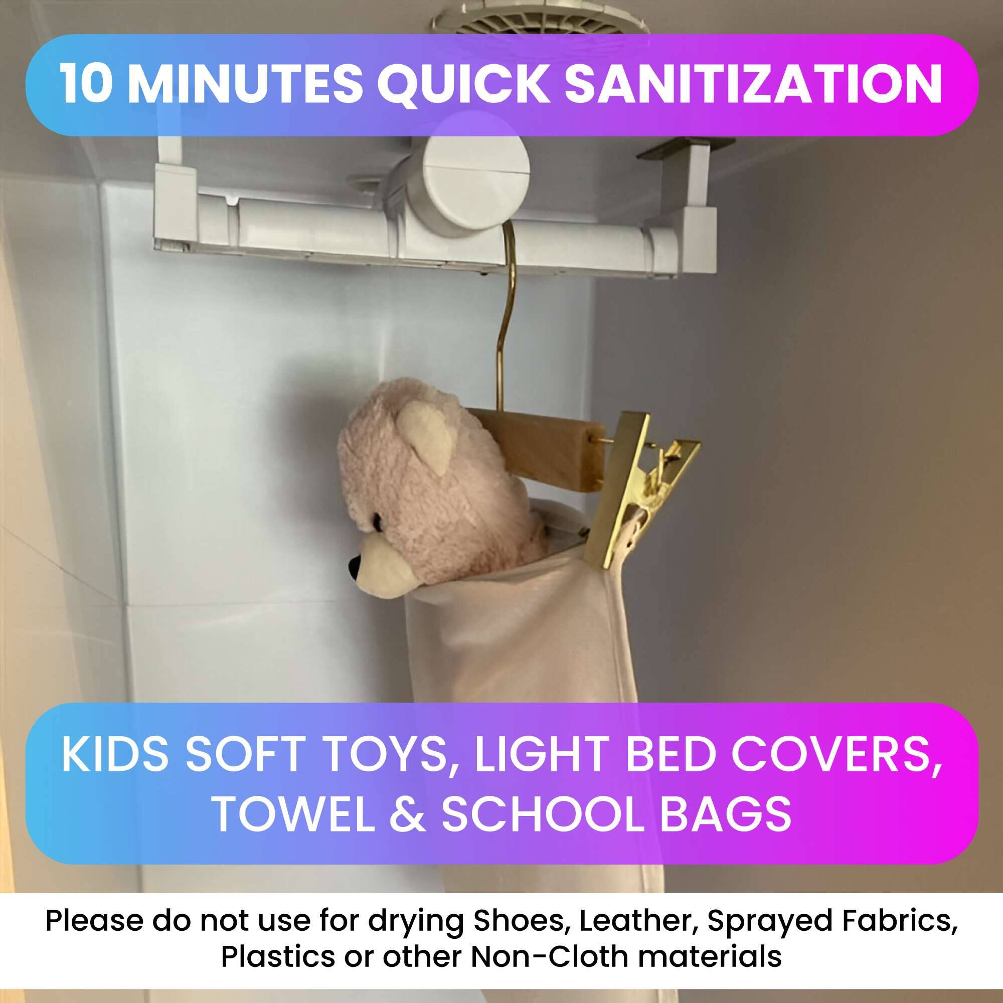 10 MINUTES QUICK SANITIZATION

KIDS SOFT TOYS, LIGHT BED COVERS, TOWEL & SCHOOL BAGS

Please do not use for drying Shoes, Leather, Sprayed Fabrics, Plastics or other Non-Cloth materials