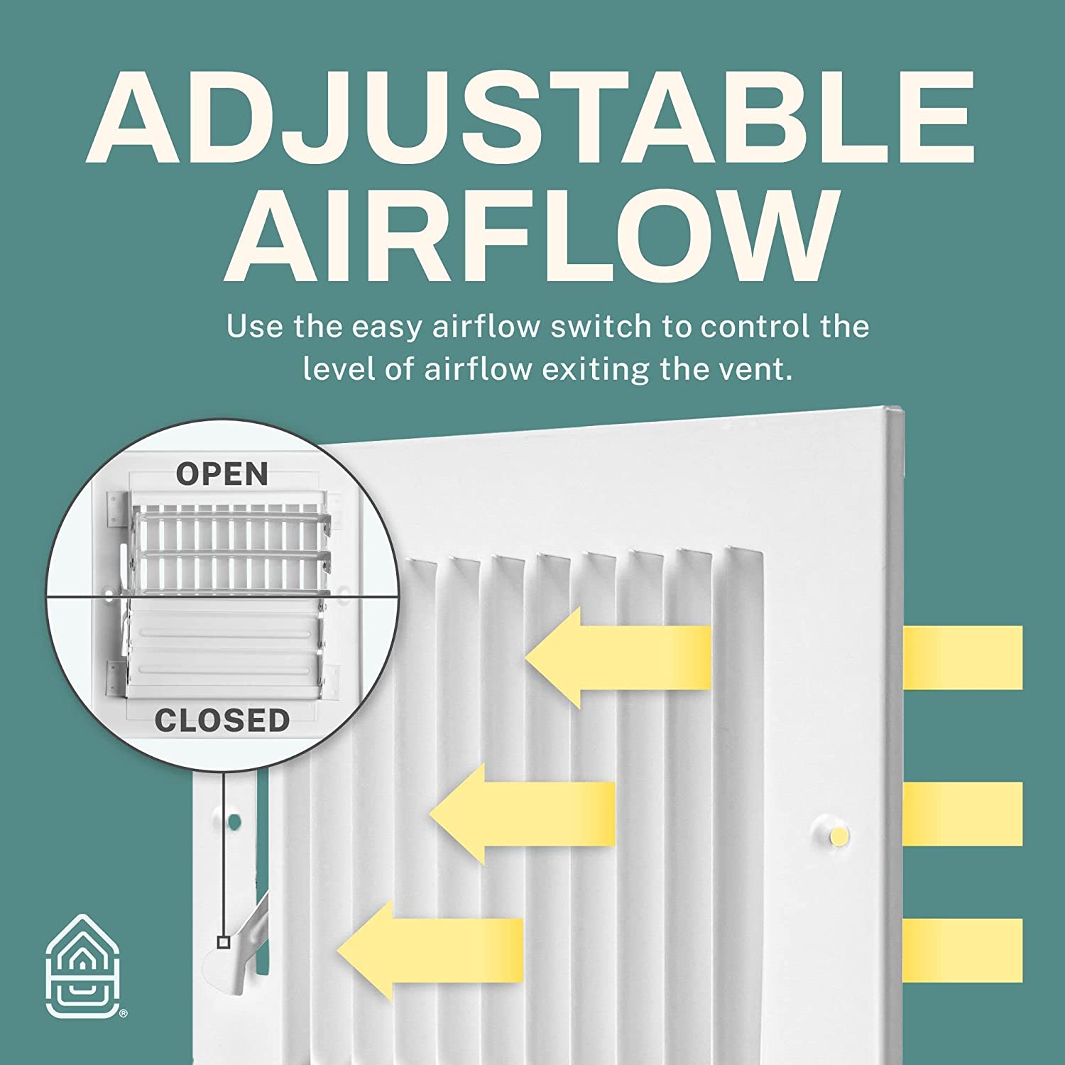 ADJUSTABLE AIRFLOW  
Use the easy airflow switch to control the level of airflow exiting the vent.  

OPEN  
CLOSED