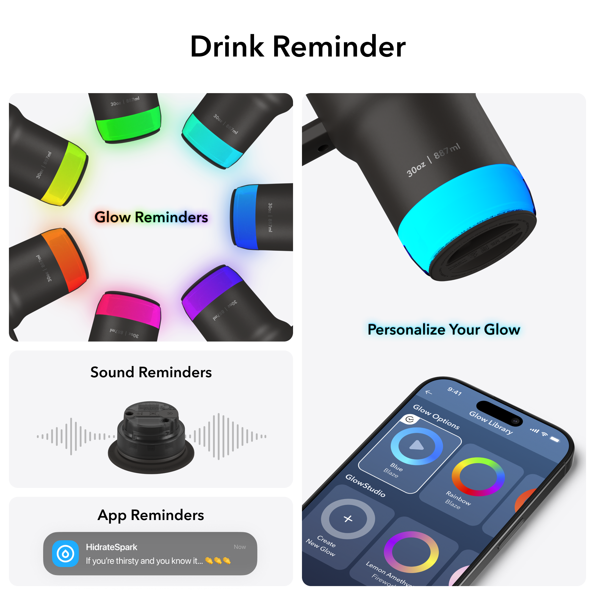 Glow Reminders

Sound Reminders

App Reminders
HidrateSpark
If you're thirsty and you know it...

Personalize Your Glow
Glow Options
Glow Library
GlowStudio
Create New Glow
Blue Blaze
Rainbow Blaze
Lemon Amethyst Blaze

30oz | 867ml