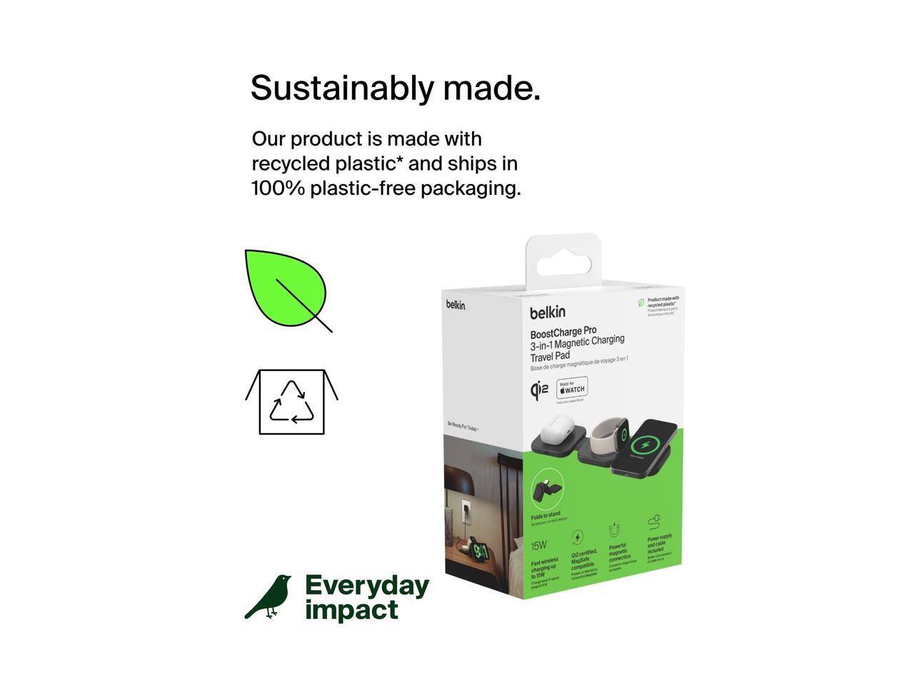 Sustainably made.  
Our product is made with recycled plastic* and ships in 100% plastic-free packaging.

belkin BoostCharge Pro 3-in-1 Magnetic Charging Travel Pad  
Magnetic - Voyage Base de charge  
WATCH 6  
Everyday impact  
15W  
Fast wireless charging  
QI-certified  
Magnetic charging  
No cords  
Included power supply

*Product made with recycled plastic

Everyday impact