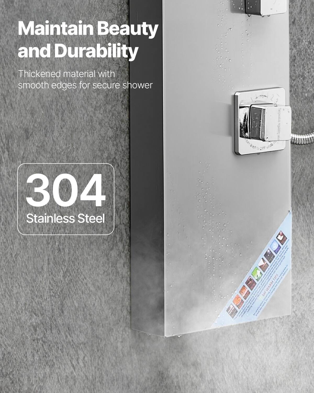 Maintain Beauty and Durability

Thickened material with smooth edges for secure shower

304 Stainless Steel