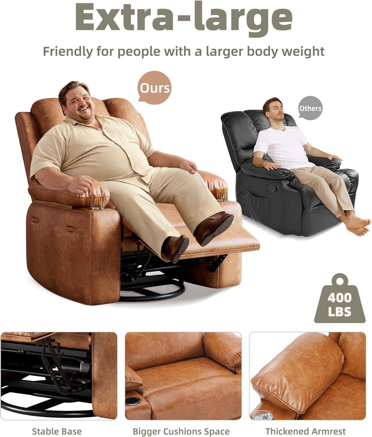 Extra-large  
Friendly for people with a larger body weight  

Ours  
Others  

400 LBS  

Stable Base  
Bigger Cushions Space  
Thickened Armrest