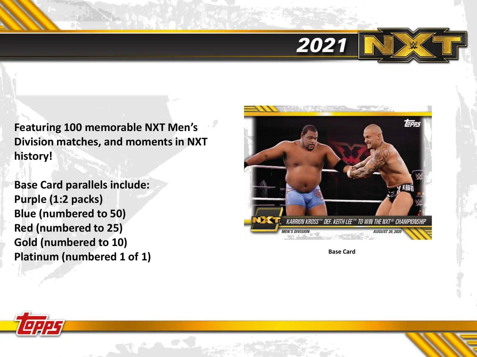 2021 NXT

Featuring 100 memorable NXT Men's Division matches, and moments in NXT history!

Base Card parallels include:
- Purple (1:2 packs)
- Blue (numbered to 50)
- Red (numbered to 25)
- Gold (numbered to 10)
- Platinum (numbered 1 of 1)

Karrion Kross def. Keith Lee to win the NXT Championship Men's Division August 20, 2020

Base Card