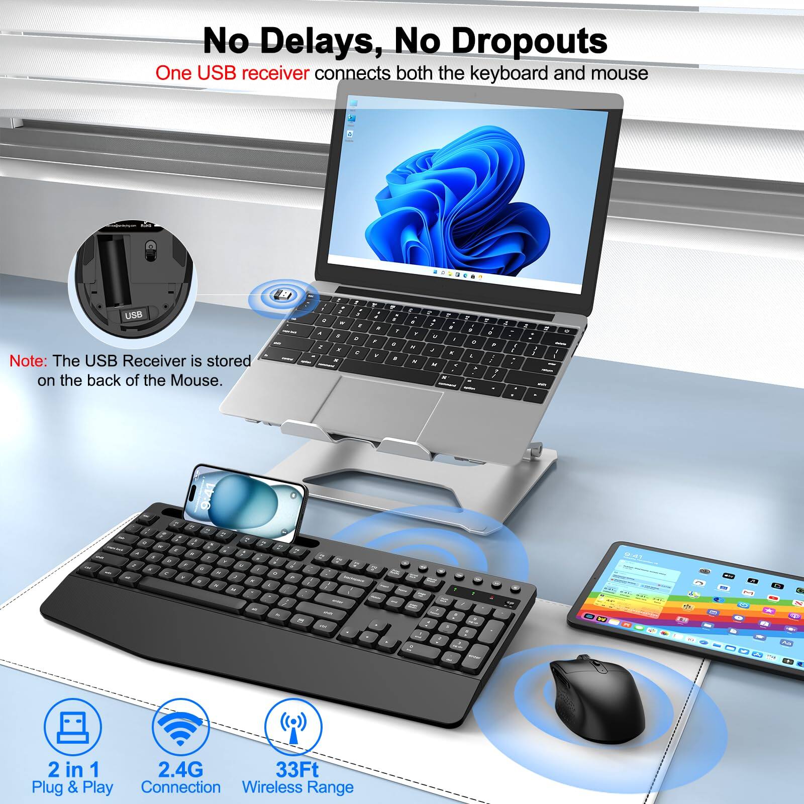 No Delays, No Dropouts  
One USB receiver connects both the keyboard and mouse  

Note: The USB Receiver is stored on the back of the Mouse.  

2 in 1  
Plug & Play  

2.4G  
Connection  

33Ft  
Wireless Range