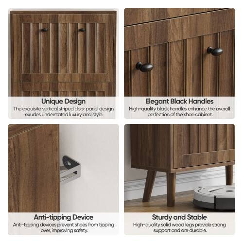 Unique Design  
The exquisite vertical striped door panel design exudes understated luxury and style.  

Elegant Black Handles  
High-quality black handles enhance the overall perfection of the shoe cabinet.  

Anti-tipping Device  
Anti-tipping devices prevent shoes from tipping over, improving safety.  

Sturdy and Stable  
High-quality solid wood legs provide strong support and are durable.