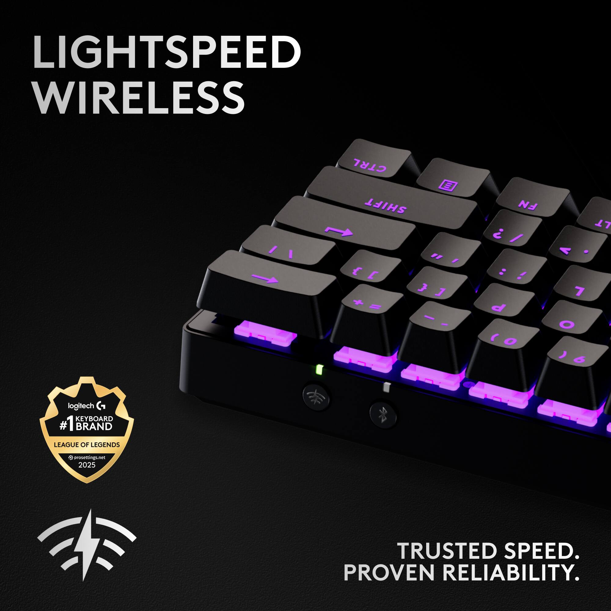 LIGHTSPEED WIRELESS  
CTRL SHIFT " , { E J 1 + - - I FN ? / : ! d  O LT V 7 O ' 6  
logitech KEYBOARD #1 BRAND LEAGUE OF LEGENDS  
phrssetting - 2025  
TRUSTED SPEED. PROVEN RELIABILITY.