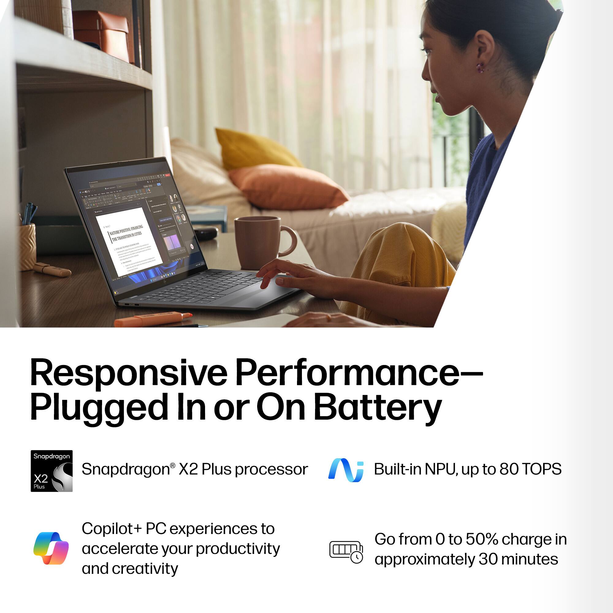 Responsive Performance—Plugged In or On Battery

- Snapdragon X2 Plus processor
- Built-in NPU, up to 80 TOPS
- Copilot+ PC experiences to accelerate your productivity and creativity
- Go from 0 to 50% charge in approximately 30 minutes
