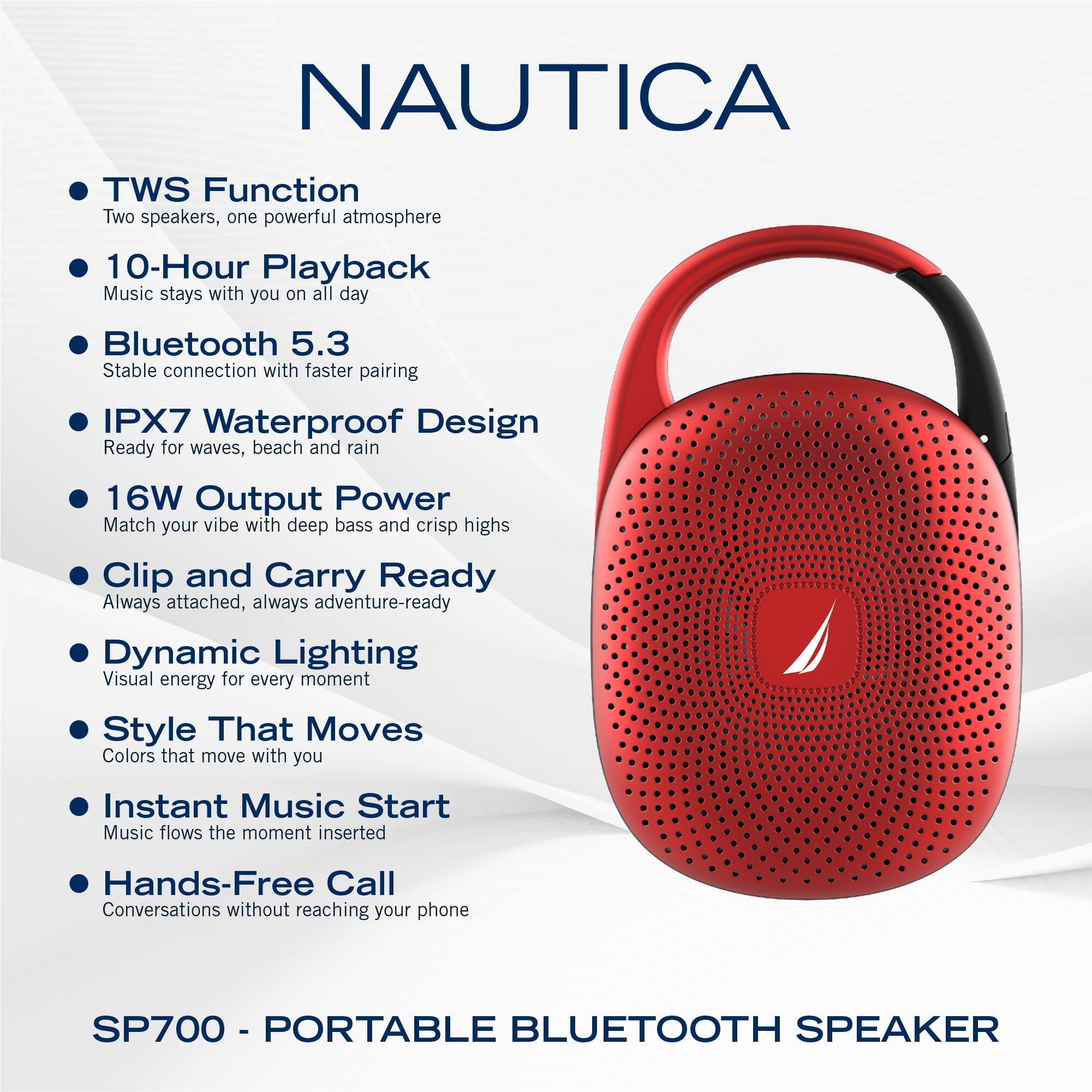 NAUTICA

- TWS Function
  - Two speakers, one powerful atmosphere

- 10-Hour Playback
  - Music stays with you on all day

- Bluetooth 5.3
  - Stable connection with faster pairing

- IPX7 Waterproof Design
  - Ready for waves, beach and rain

- 16W Output Power
  - Match your vibe with deep bass and crisp highs

- Clip and Carry Ready
  - Always attached, always adventure-ready

- Dynamic Lighting
  - Visual energy for every moment

- Style That Moves
  - Colors that move with you

- Instant Music Start
  - Music flows the moment inserted

- Hands-Free Call
  - Conversations without reaching your phone

SP700 - PORTABLE BLUETOOTH SPEAKER