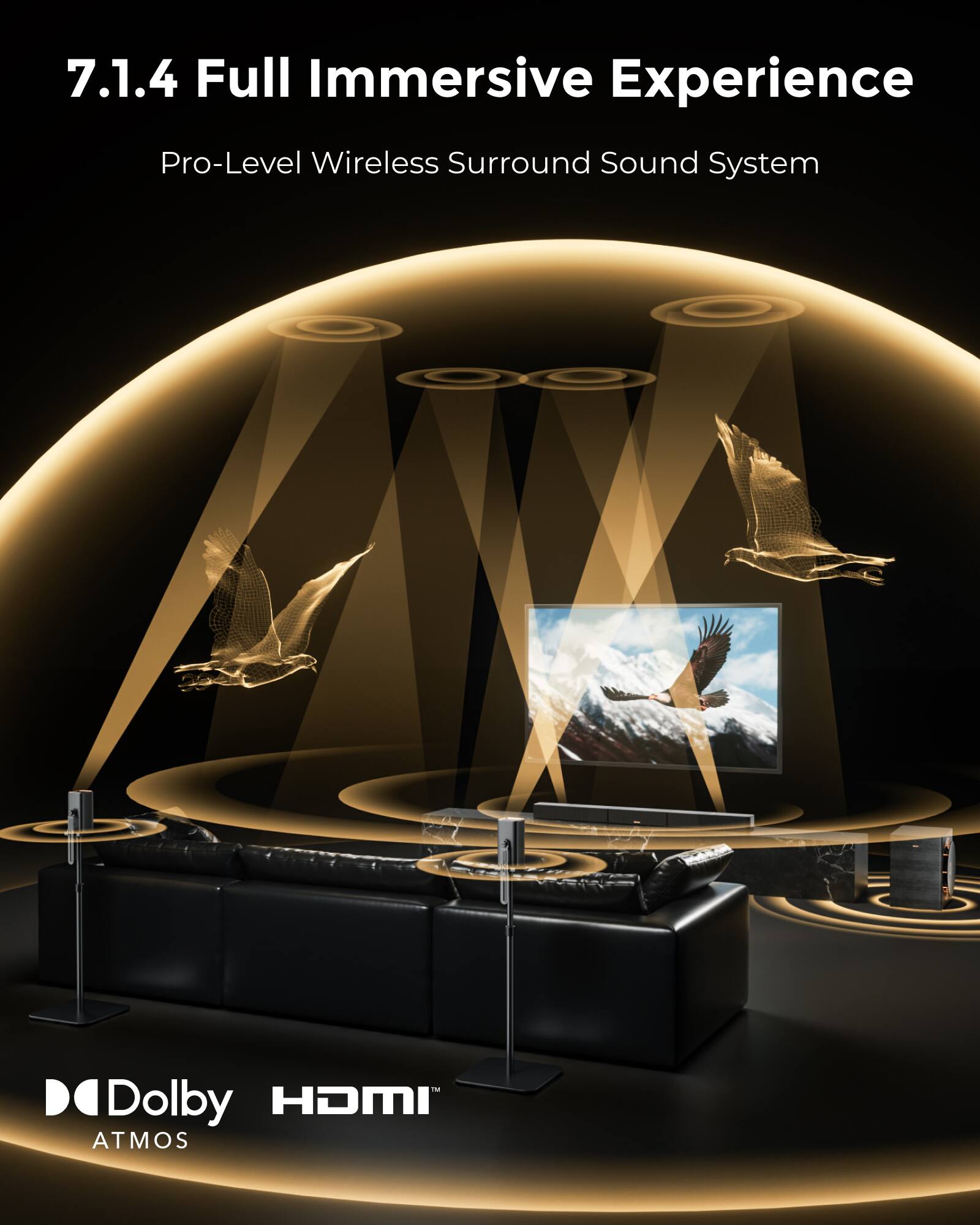7.1.4 Full Immersive Experience  
Pro-Level Wireless Surround Sound System  

Dolby Atmos  
HDMI