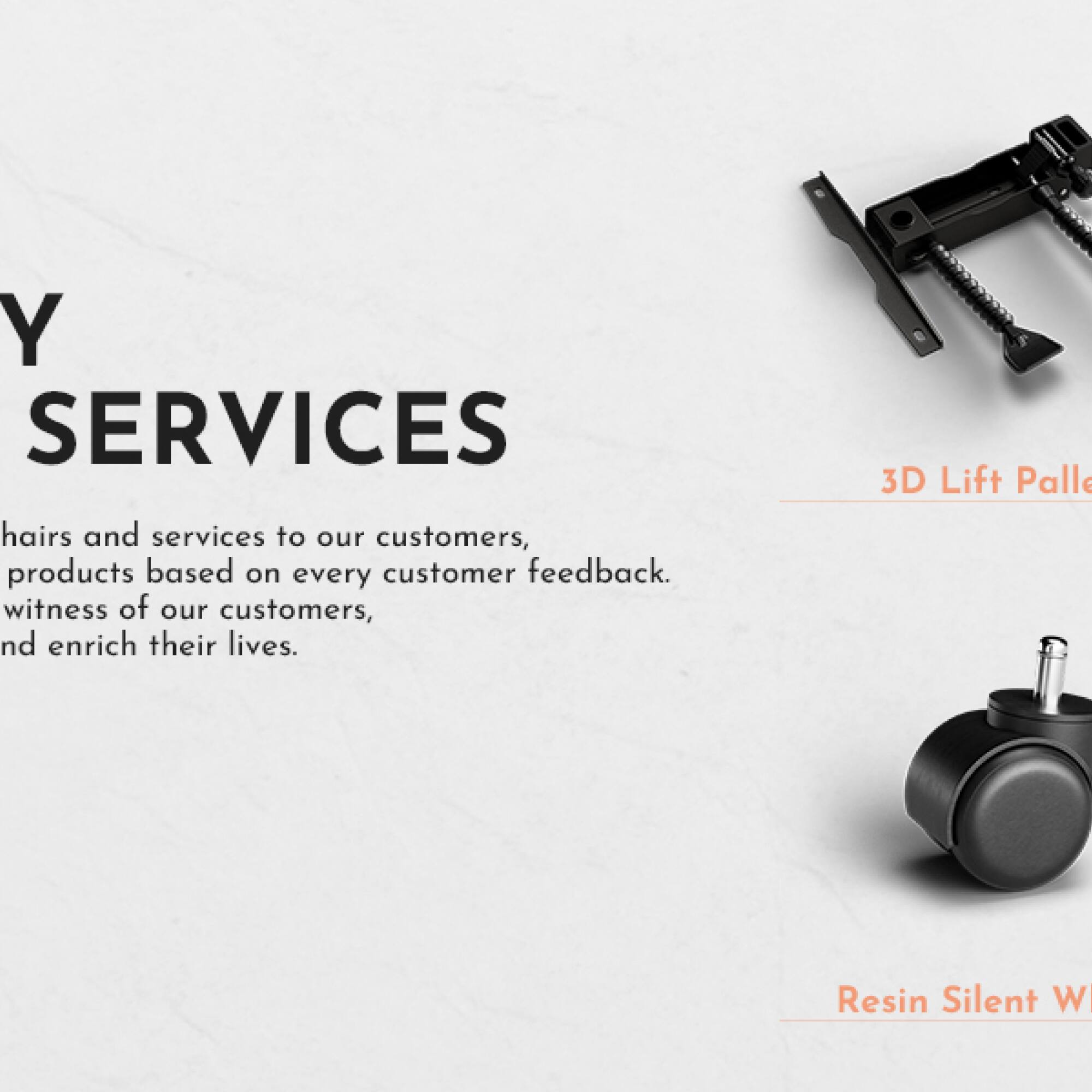Y SERVICES

hairs and services to our customers, products based on every customer feedback. Witness of our customers, and enrich their lives.

3D Lift Pallet

Resin Silent W