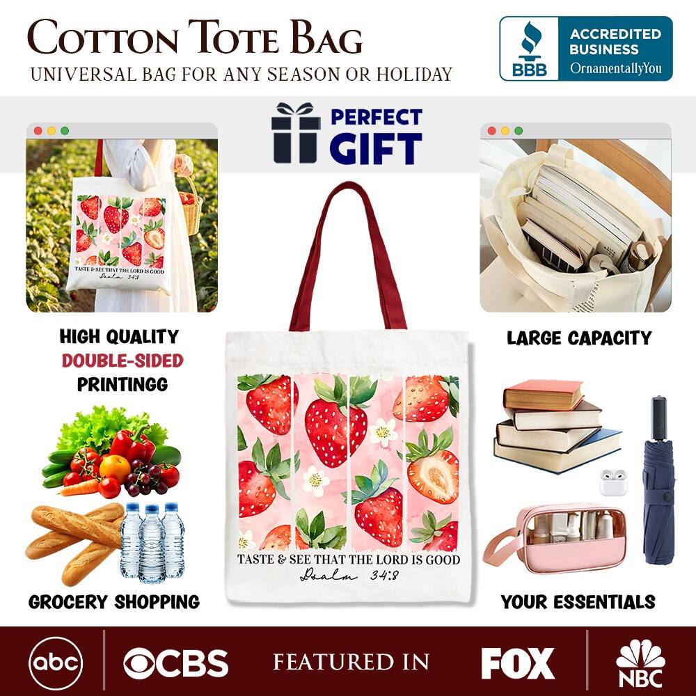 COTTON TOTE BAG  
UNIVERSAL BAG FOR ANY SEASON OR HOLIDAY  

ACCREDITED BUSINESS  
BBB  
OrnamentallyYou  

PERFECT GIFT  

HIGH QUALITY  
DOUBLE-SIDED PRINTING  

LARGE CAPACITY  

GROCERY SHOPPING  

YOUR ESSENTIALS  

FEATURED IN  
abc  
CBS  
FOX  
NBC  

TASTE & SEE THAT THE LORD IS GOOD  
Deuteronomy 34:8
